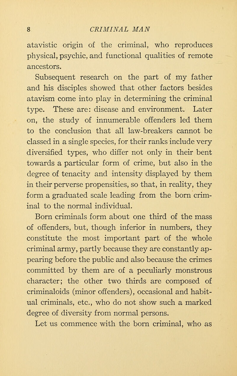 atavistic origin of the criminal, who reproduces physical, psychic, and functional qualities of remote ancestors. Subsequent research on the part of my father and his disciples showed that other factors besides atavism come into play in determining the criminal type. These are: disease and environment. Later on, the study of innumerable offenders led them to the conclusion that all law-breakers cannot be classed in a single species, for their ranks include very diversified types, who differ not only in their bent towards a particular form of crime, but also in the degree of tenacity and intensity displayed by them in their perverse propensities, so that, in reality, they form a graduated scale leading from the born crim- inal to the normal individual. Born criminals form about one third of the mass of offenders, but, though inferior in numbers, they constitute the most important part of the whole criminal army, partly because they are constantly ap- pearing before the public and also because the crimes committed by them are of a peculiarly monstrous character; the other two thirds are composed of criminaloids (minor offenders), occasional and habit- ual criminals, etc., who do not show such a marked degree of diversity from normal persons. Let us commence with the born criminal, who as