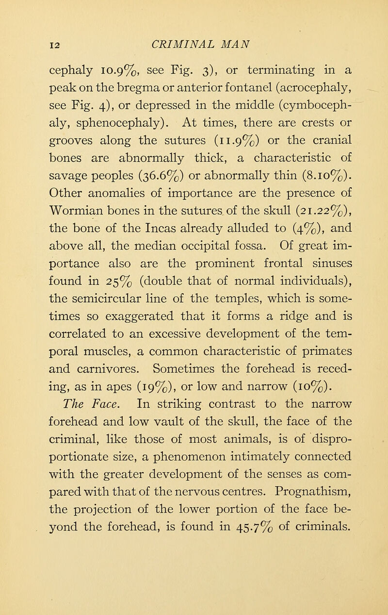 cephaly 10.9%, see Fig. 3), or terminating in a peak on the bregma or anterior fontanel (acrocephaly, see Fig. 4), or depressed in the middle (cymboceph- aly, sphenocephaly). At times, there are crests or grooves along the sutures (11.9%) or the cranial bones are abnormally thick, a characteristic of savage peoples (36.6%) or abnormally thin (8.10%). Other anomalies of importance are the presence of Wormian bones in the sutures of the skull (21.22%), the bone of the Incas already alluded to (4%), and above all, the median occipital fossa. Of great im- portance also are the prominent frontal sinuses found in 25% (double that of normal individuals), the semicircular line of the temples, which is some- times so exaggerated that it forms a ridge and is correlated to an excessive development of the tem- poral muscles, a common characteristic of primates and carnivores. Sometimes the forehead is reced- ing, as in apes (19%), or low and narrow (10%). The Face. In striking contrast to the narrow forehead and low vault of the skull, the face of the criminal, like those of most animals, is of dispro- portionate size, a phenomenon intimately connected with the greater development of the senses as com- pared with that of the nervous centres. Prognathism, the projection of the lower portion of the face be- yond the forehead, is found in 45.7% of criminals.