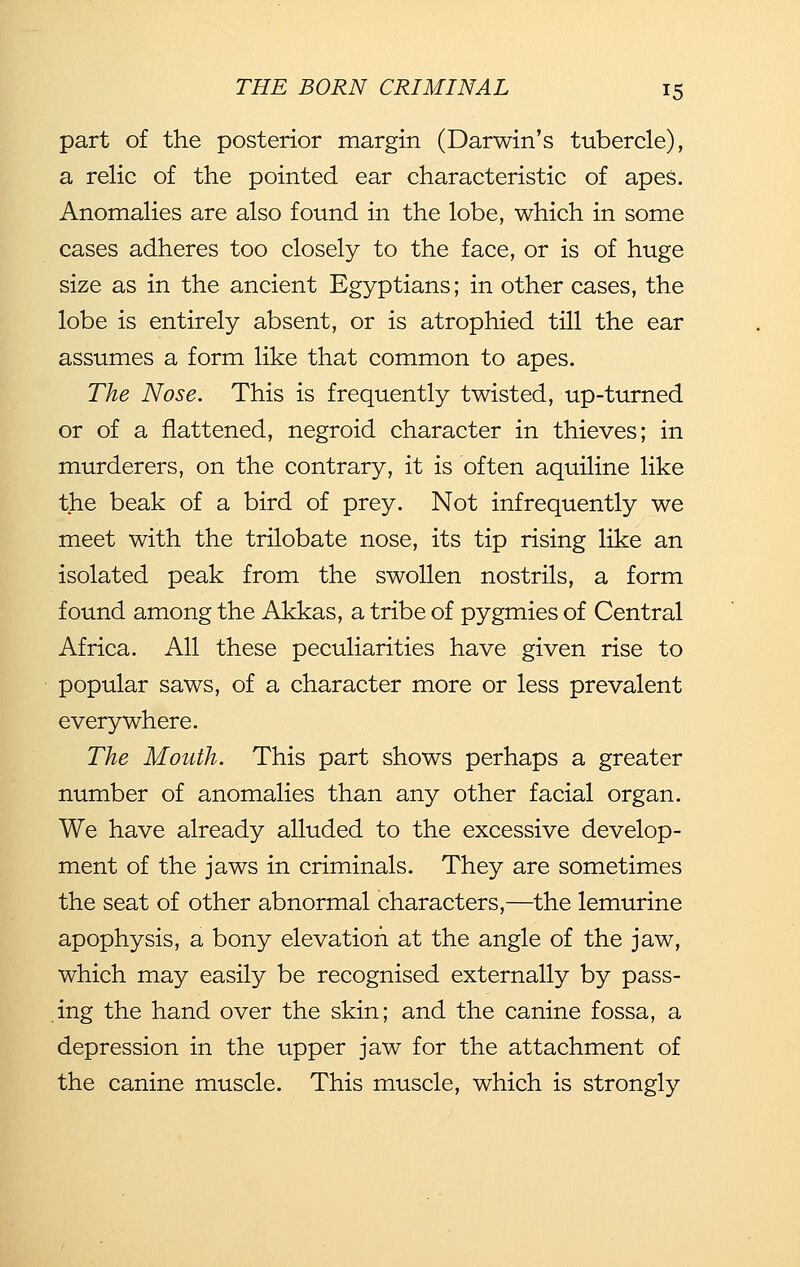 part of the posterior margin (Darwin's tubercle), a relic of the pointed ear characteristic of apes. Anomalies are also found in the lobe, which in some cases adheres too closely to the face, or is of huge size as in the ancient Egyptians; in other cases, the lobe is entirely absent, or is atrophied till the ear assumes a form like that common to apes. The Nose. This is frequently twisted, up-turned or of a flattened, negroid character in thieves; in murderers, on the contrary, it is often aquiline like the beak of a bird of prey. Not infrequently we meet with the trilobate nose, its tip rising like an isolated peak from the swollen nostrils, a form found among the Akkas, a tribe of pygmies of Central Africa. All these peculiarities have given rise to popular saws, of a character more or less prevalent everywhere. The Mouth. This part shows perhaps a greater number of anomalies than any other facial organ. We have already alluded to the excessive develop- ment of the jaws in criminals. They are sometimes the seat of other abnormal characters,—the lemurine apophysis, a bony elevation at the angle of the jaw, which may easily be recognised externally by pass- ing the hand over the skin; and the canine fossa, a depression in the upper jaw for the attachment of the canine muscle. This muscle, which is strongly