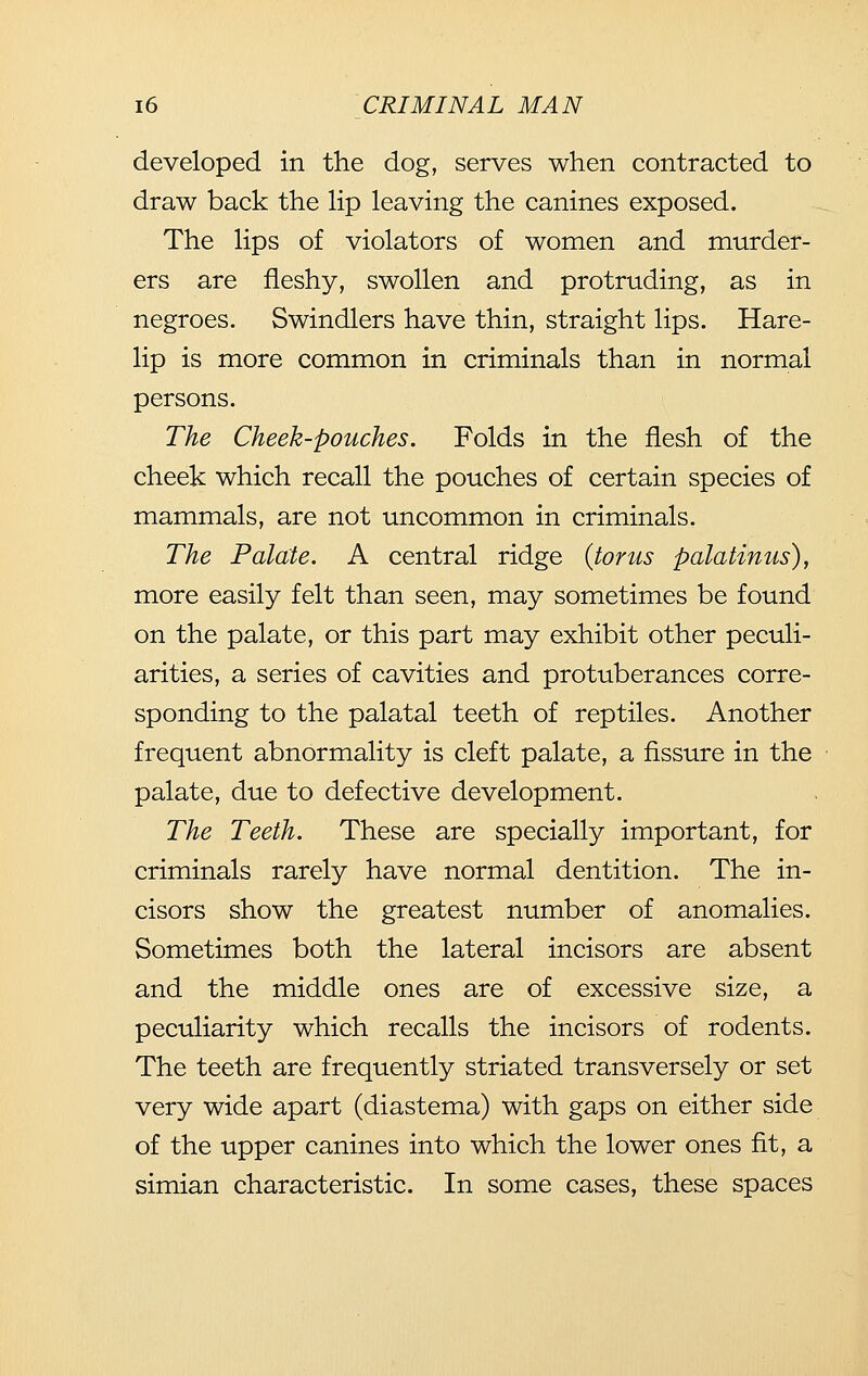 developed in the dog, serves when contracted to draw back the lip leaving the canines exposed. The lips of violators of women and murder- ers are fleshy, swollen and protruding, as in negroes. Swindlers have thin, straight lips. Hare- lip is more common in criminals than in normal persons. The Cheek-pouches. Folds in the flesh of the cheek which recall the pouches of certain species of mammals, are not uncommon in criminals. The Palate. A central ridge {torus palatinus), more easily felt than seen, may sometimes be found on the palate, or this part may exhibit other peculi- arities, a series of cavities and protuberances corre- sponding to the palatal teeth of reptiles. Another frequent abnormality is cleft palate, a fissure in the palate, due to defective development. The Teeth. These are specially important, for criminals rarely have normal dentition. The in- cisors show the greatest number of anomalies. Sometimes both the lateral incisors are absent and the middle ones are of excessive size, a peculiarity which recalls the incisors of rodents. The teeth are frequently striated transversely or set very wide apart (diastema) with gaps on either side of the upper canines into which the lower ones fit, a simian characteristic. In some cases, these spaces