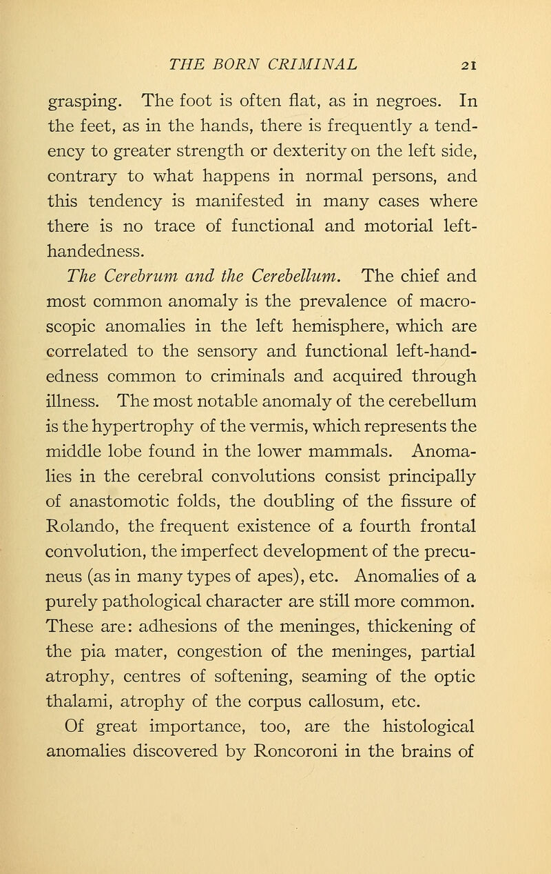 grasping. The foot is often fiat, as in negroes. In the feet, as in the hands, there is frequently a tend- ency to greater strength or dexterity on the left side, contrary to what happens in normal persons, and this tendency is manifested in many cases where there is no trace of functional and motorial left- handedness. The Cerebrum and the Cerebellum. The chief and most common anomaly is the prevalence of macro- scopic anomalies in the left hemisphere, which are correlated to the sensory and functional left-hand- edness common to criminals and acquired through illness. The most notable anomaly of the cerebellum is the hypertrophy of the vermis, which represents the middle lobe found in the lower mammals. Anoma- lies in the cerebral convolutions consist principally of anastomotic folds, the doubling of the fissure of Rolando, the frequent existence of a fourth frontal convolution, the imperfect development of the precu- neus (as in many types of apes), etc. Anomalies of a purely pathological character are still more common. These are: adhesions of the meninges, thickening of the pia mater, congestion of the meninges, partial atrophy, centres of softening, seaming of the optic thalami, atrophy of the corpus callosum, etc. Of great importance, too, are the histological anomalies discovered by Roncoroni in the brains of