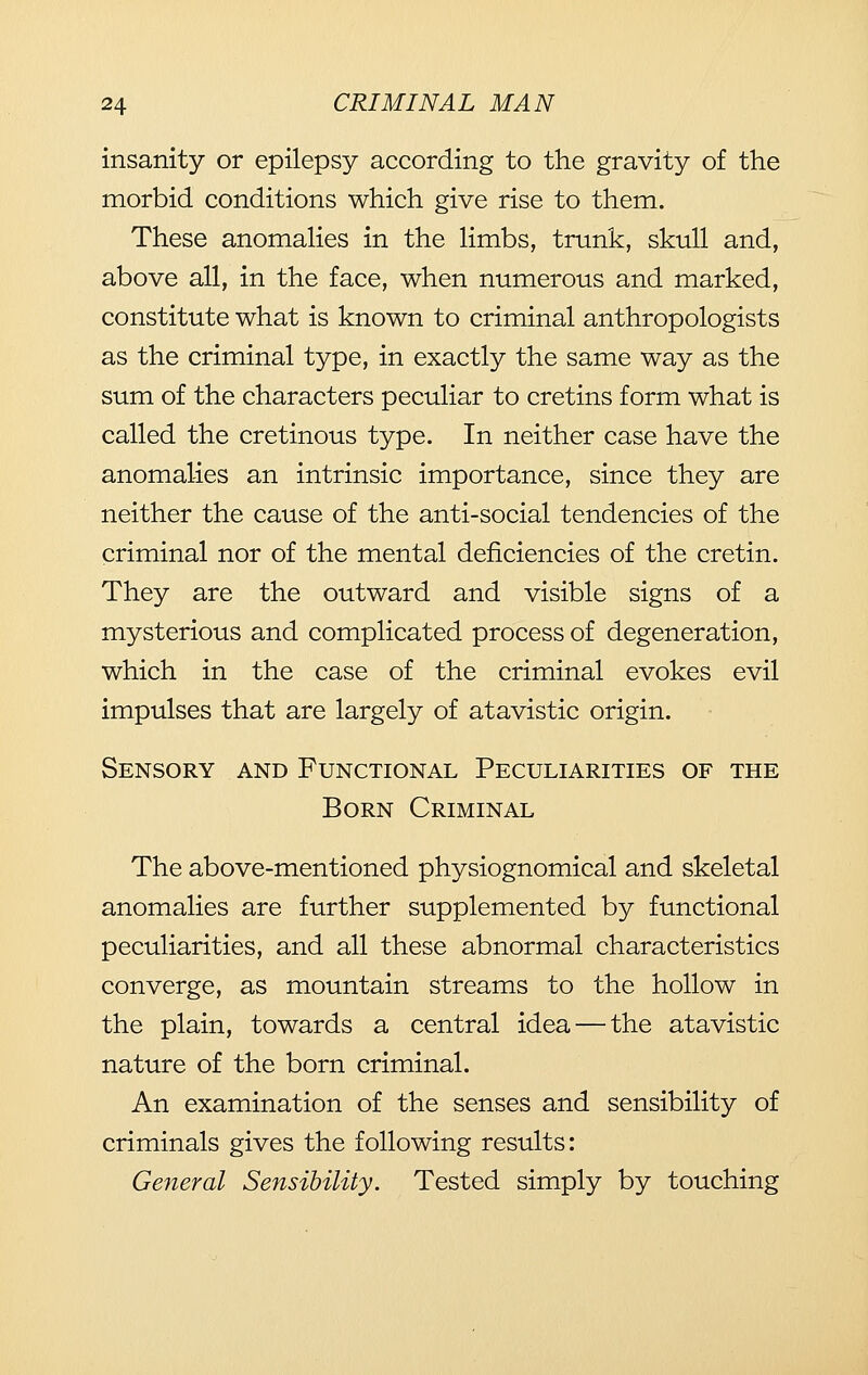 insanity or epilepsy according to the gravity of the morbid conditions which give rise to them. These anomahes in the Hmbs, trunk, skull and, above all, in the face, when numerous and marked, constitute what is known to criminal anthropologists as the criminal type, in exactly the same way as the sum of the characters peculiar to cretins form what is called the cretinous type. In neither case have the anomalies an intrinsic importance, since they are neither the cause of the anti-social tendencies of the criminal nor of the mental deficiencies of the cretin. They are the outward and visible signs of a mysterious and complicated process of degeneration, which in the case of the criminal evokes evil impulses that are largely of atavistic origin. Sensory and Functional Peculiarities of the Born Criminal The above-mentioned physiognomical and skeletal anomalies are further supplemented by functional peculiarities, and all these abnormal characteristics converge, as mountain streams to the hollow in the plain, towards a central idea — the atavistic nature of the born criminal. An examination of the senses and sensibility of criminals gives the following results: General Sensibility. Tested simply by touching