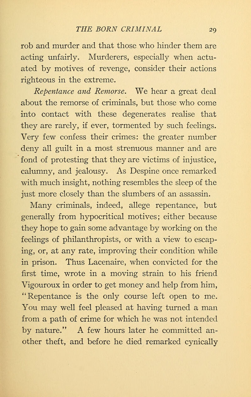 rob and murder and that those who hinder them are acting unfairly. Murderers, especially when actu- ated by motives of revenge, consider their actions righteous in the extreme. Repentance and Remorse. We hear a great deal about the remorse of criminals, but those who come into contact with these degenerates realise that they are rarely, if ever, tormented by such feelings. Very few confess their crimes: the greater number deny all guilt in a most strenuous manner and are fond of protesting that they are victims of injustice, calumny, and jealousy. As Despine once remarked with much insight, nothing resembles the sleep of the just more closely than the slumbers of an assassin. Many criminals, indeed, allege repentance, but generally from hypocritical motives; either because they hope to gain some advantage by working on the feelings of philanthropists, or with a view to escap- ing, or, at any rate, improving their condition while in prison. Thus Lacenaire, when convicted for the first time, wrote in a moving strain to his friend Vigouroux in order to get money and help from him, Repentance is the only course left open to me. You may well feel pleased at having turned a man from a path of crime for which he was not intended by nature. A few hours later he committed an- other theft, and before he died remarked cynically