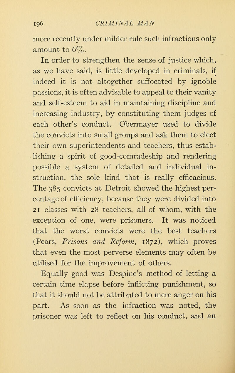 more recently under milder rule such infractions only amount to 6%. In order to strengthen the sense of justice which, as we have said, is little developed in criminals, if indeed it is not altogether suffocated by ignoble passions, it is often advisable to appeal to their vanity and self-esteem to aid in maintaining discipline and increasing industry, by constituting them judges of each other's conduct. Obermayer used to divide the convicts into small groups and ask them to elect their own superintendents and teachers, thus estab- lishing a spirit of good-comradeship and rendering possible a system of detailed and individual in- struction, the sole kind that is really efficacious. The 385 convicts at Detroit showed the highest per- centage of efficiency, because they were divided into 21 classes with 28 teachers, all of whom, with the exception of one, were prisoners. It was noticed that the worst convicts were the best teachers (Pears, Prisons and Reform, 1872), which proves that even the most perverse elements may often be utilised for the improvement of others. Equally good was Despine's method of letting a certain time elapse before inflicting punishment, so that it should not be attributed to mere anger on his part. As soon as the infraction was noted, the prisoner was left to reflect on his conduct, and an