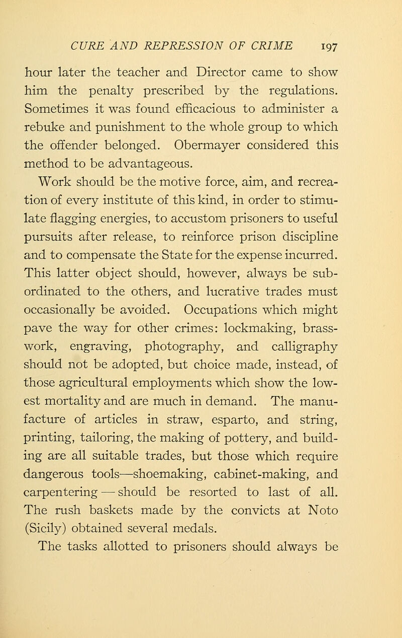 hour later the teacher and Director came to show him the penalty prescribed by the regulations. Sometimes it was found efficacious to administer a rebuke and punishment to the whole group to which the offender belonged. Obermayer considered this method to be advantageous. Work should be the motive force, aim, and recrea- tion of every institute of this kind, in order to stimu- late flagging energies, to accustom prisoners to useful pursuits after release, to reinforce prison discipline and to compensate the State for the expense incurred. This latter object should, however, always be sub- ordinated to the others, and lucrative trades must occasionally be avoided. Occupations which might pave the way for other crimes: lockmaking, brass- work, engraving, photography, and calligraphy should not be adopted, but choice made, instead, of those agricultural employments which show the low- est mortality and are much in demand. The manu- facture of articles in straw, esparto, and string, printing, tailoring, the making of pottery, and build- ing are all suitable trades, but those which require dangerous tools—shoemaking, cabinet-making, and carpentering — should be resorted to last of all. The rush baskets made by the convicts at Noto (Sicily) obtained several medals. The tasks allotted to prisoners should always be