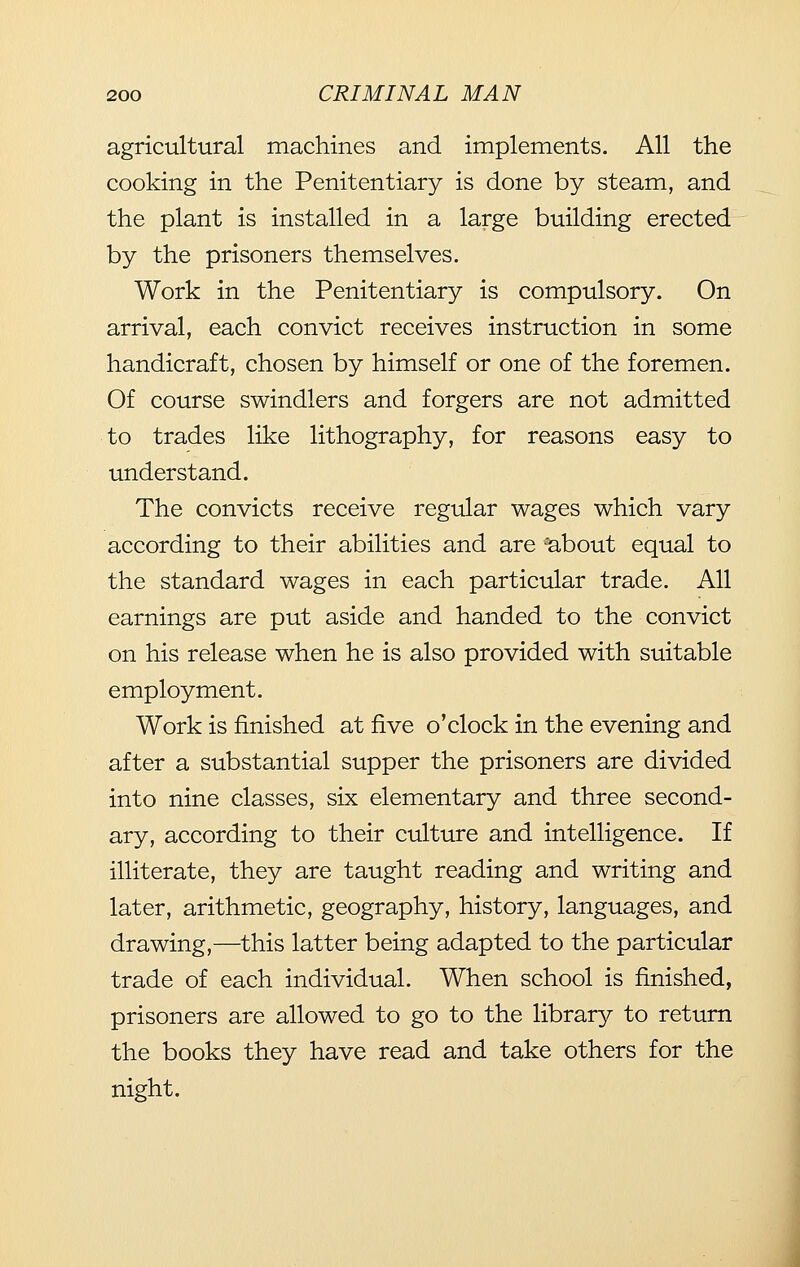 agricultural machines and implements. All the cooking in the Penitentiary is done by steam, and the plant is installed in a large building erected by the prisoners themselves. Work in the Penitentiary is compulsory. On arrival, each convict receives instruction in some handicraft, chosen by himself or one of the foremen. Of course swindlers and forgers are not admitted to trades like lithography, for reasons easy to understand. The convicts receive regular wages which vary according to their abilities and are 'about equal to the standard wages in each particular trade. All earnings are put aside and handed to the convict on his release when he is also provided with suitable employment. Work is finished at five o'clock in the evening and after a substantial supper the prisoners are divided into nine classes, six elementary and three second- ary, according to their culture and intelligence. If illiterate, they are taught reading and writing and later, arithmetic, geography, history, languages, and drawing,—this latter being adapted to the particular trade of each individual. When school is finished, prisoners are allowed to go to the library to return the books they have read and take others for the night.