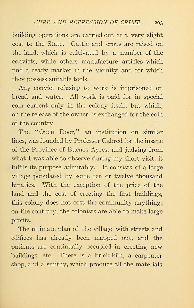 building operations are carried out at a very slight cost to the State. Cattle and crops are raised on the land, which is cultivated by a number of the convicts, while others manufacture articles which find a ready market in the vicinity and for which they possess suitable tools. Any convict refusing to work is imprisoned on bread and water. All work is paid for in special coin current only in the colony itself, but which, on the release of the owner, is exchanged for the coin of the country. The Open Door, an institution on similar lines, was founded by Professor Cabred for the insane of the Province of Buenos Ayres, and judging from what I was able to observe during my short visit, it fulfils its purpose admirably. It consists of a large village populated by some ten or twelve thousand lunatics. With the exception of the price of the land and the cost of erecting the first buildings, this colony does not cost the community anything; on the contrary, the colonists are able to make large profits. The ultimate plan of the village with streets and edifices has already been mapped out, and the patients are continually occupied in erecting new buildings, etc. There is a brick-kiln, a carpenter shop, and a smithy, which produce all the materials