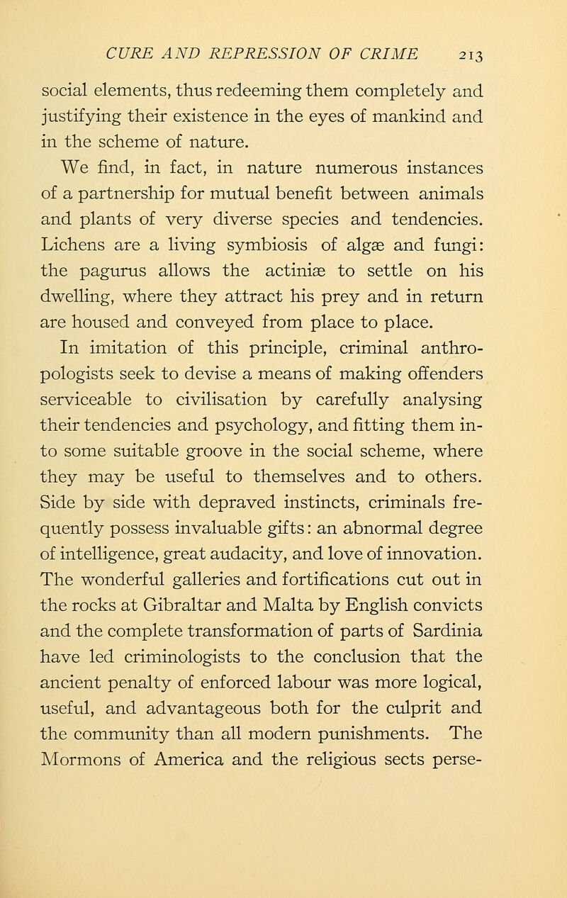 social elements, thus redeeming them completely and justifying their existence in the eyes of mankind and in the scheme of nature. We find, in fact, in nature numerous instances of a partnership for mutual benefit between animals and plants of very diverse species and tendencies. Lichens are a living symbiosis of algae and fungi: the pagurus allows the actiniae to settle on his dwelling, where they attract his prey and in return are housed and conveyed from place to place. In imitation of this principle, criminal anthro- pologists seek to devise a means of making offenders serviceable to civilisation by carefully analysing their tendencies and psychology, and fitting them in- to some suitable groove in the social scheme, where they may be useful to themselves and to others. Side by side with depraved instincts, criminals fre- quently possess invaluable gifts: an abnormal degree of intelligence, great audacity, and love of innovation. The wonderful galleries and fortifications cut out in the rocks at Gibraltar and Malta by English convicts and the complete transformation of parts of Sardinia have led criminologists to the conclusion that the ancient penalty of enforced labour was more logical, useful, and advantageous both for the culprit and the community than all modern punishments. The Mormons of America and the religious sects perse-