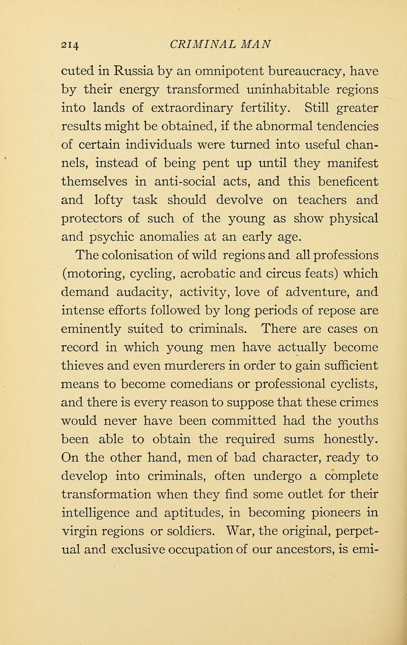 cuted in Russia by an omnipotent bureaucracy, have by their energy transformed uninhabitable regions into lands of extraordinary fertility. Still greater results might be obtained, if the abnormal tendencies of certain individuals were turned into useful chan- nels, instead of being pent up until they manifest themselves in anti-social acts, and this beneficent and lofty task should devolve on teachers and protectors of such of the young as show physical and psychic anomalies at an early age. The colonisation of wild regions and all professions (motoring, cycling, acrobatic and circus feats) which demand audacity, activity, love of adventure, and intense efforts followed by long periods of repose are eminently suited to criminals. There are cases on record in which young men have actually become thieves and even murderers in order to gain sufficient means to become comedians or professional cyclists, and there is every reason to suppose that these crimes would never have been committed had the youths been able to obtain the required sums honestly. On the other hand, men of bad character, ready to develop into criminals, often undergo a complete transformation when they find some outlet for their intelligence and aptitudes, in becoming pioneers in virgin regions or soldiers. War, the original, perpet- ual and exclusive occupation of our ancestors, is emi-