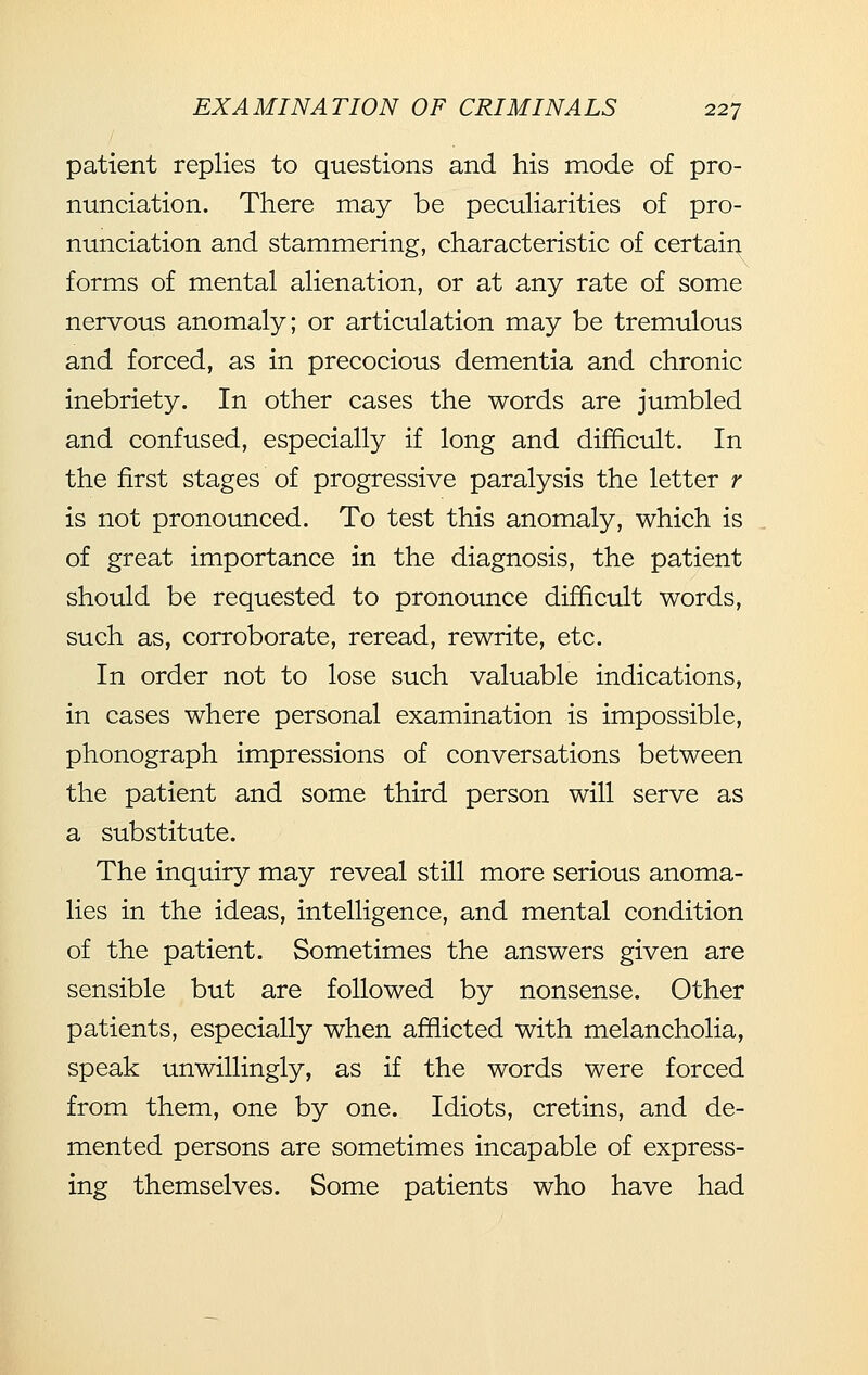 patient replies to questions and his mode of pro- nunciation. There may be peculiarities of pro- nunciation and stammering, characteristic of certain forms of mental alienation, or at any rate of some nervous anomaly; or articulation may be tremulous and forced, as in precocious dementia and chronic inebriety. In other cases the words are jumbled and confused, especially if long and difficult. In the first stages of progressive paralysis the letter r is not pronounced. To test this anomaly, which is of great importance in the diagnosis, the patient should be requested to pronounce difficult words, such as, corroborate, reread, rewrite, etc. In order not to lose such valuable indications, in cases where personal examination is impossible, phonograph impressions of conversations between the patient and some third person will serve as a substitute. The inquiry may reveal still more serious anoma- lies in the ideas, intelligence, and mental condition of the patient. Sometimes the answers given are sensible but are followed by nonsense. Other patients, especially when afflicted with melancholia, speak unwillingly, as if the words were forced from them, one by one. Idiots, cretins, and de- mented persons are sometimes incapable of express- ing themselves. Some patients who have had