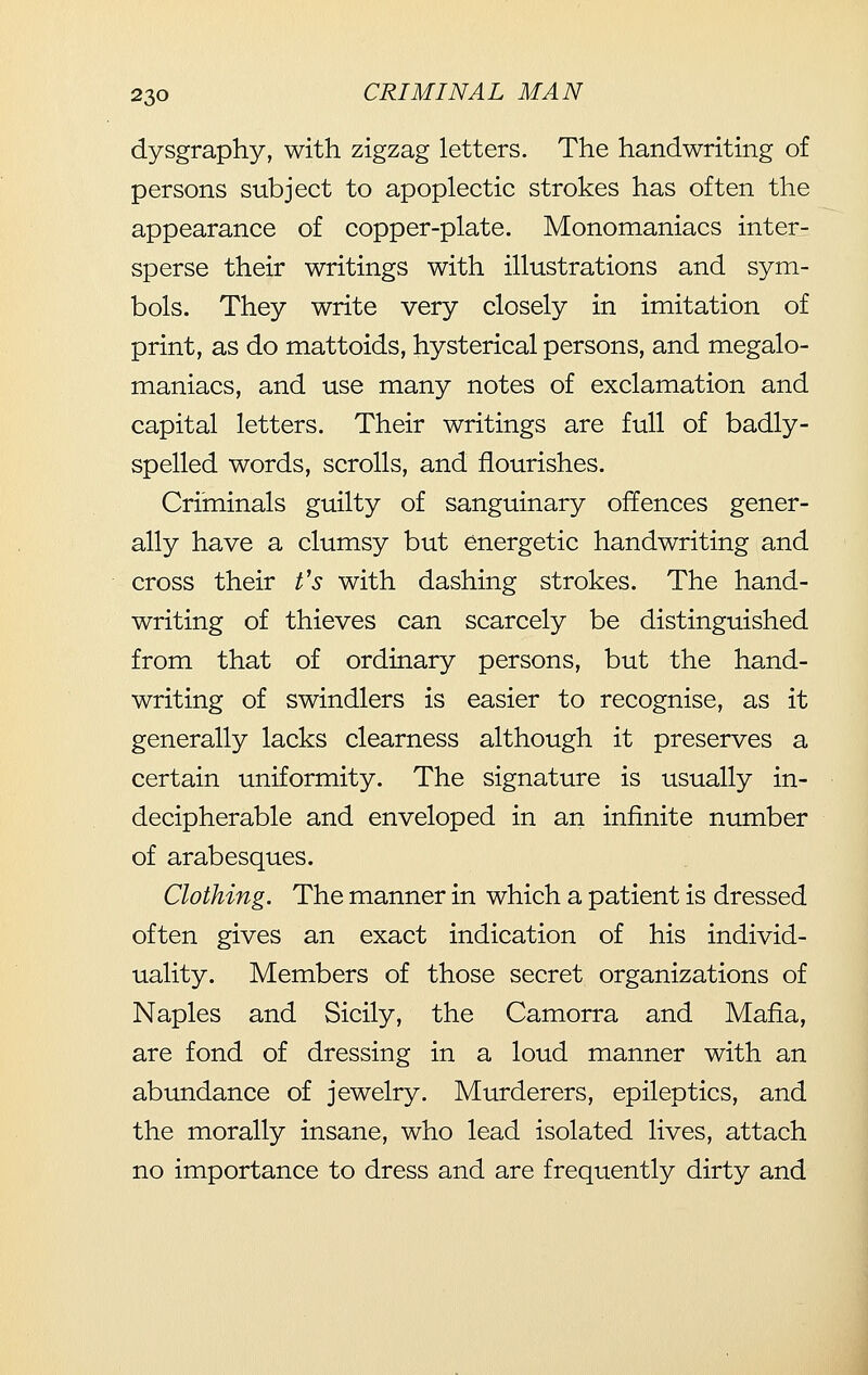 dysgraphy, with zigzag letters. The handwriting of persons subject to apoplectic strokes has often the appearance of copper-plate. Monomaniacs inter- sperse their writings with illustrations and sym- bols. They write very closely in imitation of print, as do mattoids, hysterical persons, and megalo- maniacs, and use many notes of exclamation and capital letters. Their writings are full of badly- spelled words, scrolls, and flourishes. Criminals guilty of sanguinary offences gener- ally have a clumsy but energetic handwriting and cross their t's with dashing strokes. The hand- writing of thieves can scarcely be distinguished from that of ordinary persons, but the hand- writing of swindlers is easier to recognise, as it generally lacks clearness although it preserves a certain uniformity. The signature is usually in- decipherable and enveloped in an infinite number of arabesques. Clothing. The manner in which a patient is dressed often gives an exact indication of his individ- uality. Members of those secret organizations of Naples and Sicily, the Camorra and Mafia, are fond of dressing in a loud manner with an abundance of jewelry. Murderers, epileptics, and the morally insane, who lead isolated lives, attach no importance to dress and are frequently dirty and