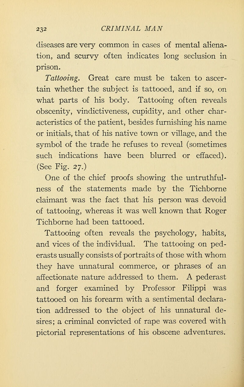 diseases are very common in cases of mental aliena- tion, and scurvy often indicates long seclusion in prison. Tattooing. Great care must be taken to ascer- tain whether the subject is tattooed, and if so, on what parts of his body. Tattooing often reveals obscenity, vindictiveness, cupidity, and other char- acteristics of the patient, besides furnishing his name or initials, that of his native town or village, and the symbol of the trade he refuses to reveal (sometimes such indications have been blurred or effaced). (See Fig. 2^.) One of the chief proofs showing the untruthful- ness of the statements made by the Tichborne claimant was the fact that his person was devoid of tattooing, whereas it was well known that Roger Tichborne had been tattooed. Tattooing often reveals the psychology, habits, and vices of the individual. The tattooing on ped- erasts usually consists of portraits of those with whom they have unnatural commerce, or phrases of an affectionate nature addressed to them. A pederast and forger examined by Professor Filippi was tattooed on his forearm with a sentimental declara- tion addressed to the object of his unnatural de- sires; a criminal convicted of rape was covered with pictorial representations of his obscene adventures.