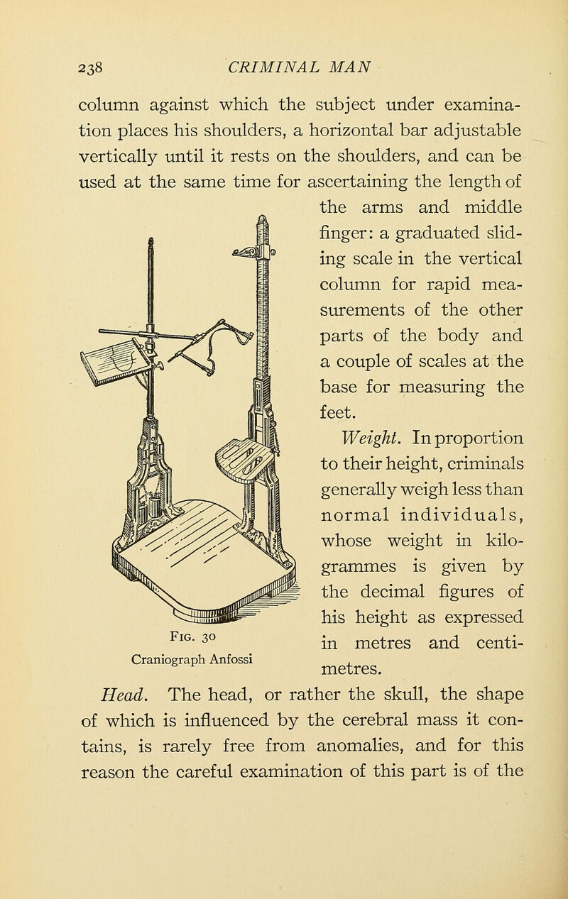 column against which the subject under examina- tion places his shoulders, a horizontal bar adjustable vertically until it rests on the shoulders, and can be used at the same time for ascertaining the length of the arms and middle finger: a graduated slid- ing scale in the vertical column for rapid mea- surements of the other parts of the body and a couple of scales at the base for measuring the feet. Weight. In proportion to their height, criminals generally weigh less than normal individuals, whose weight in kilo- grammes is given by the decimal figures of his height as expressed in metres and centi- metres. Head. The head, or rather the skull, the shape of which is influenced by the cerebral mass it con- tains, is rarely free from anomalies, and for this reason the careful examination of this part is of the Fig. 30 Craniograph Anfossi