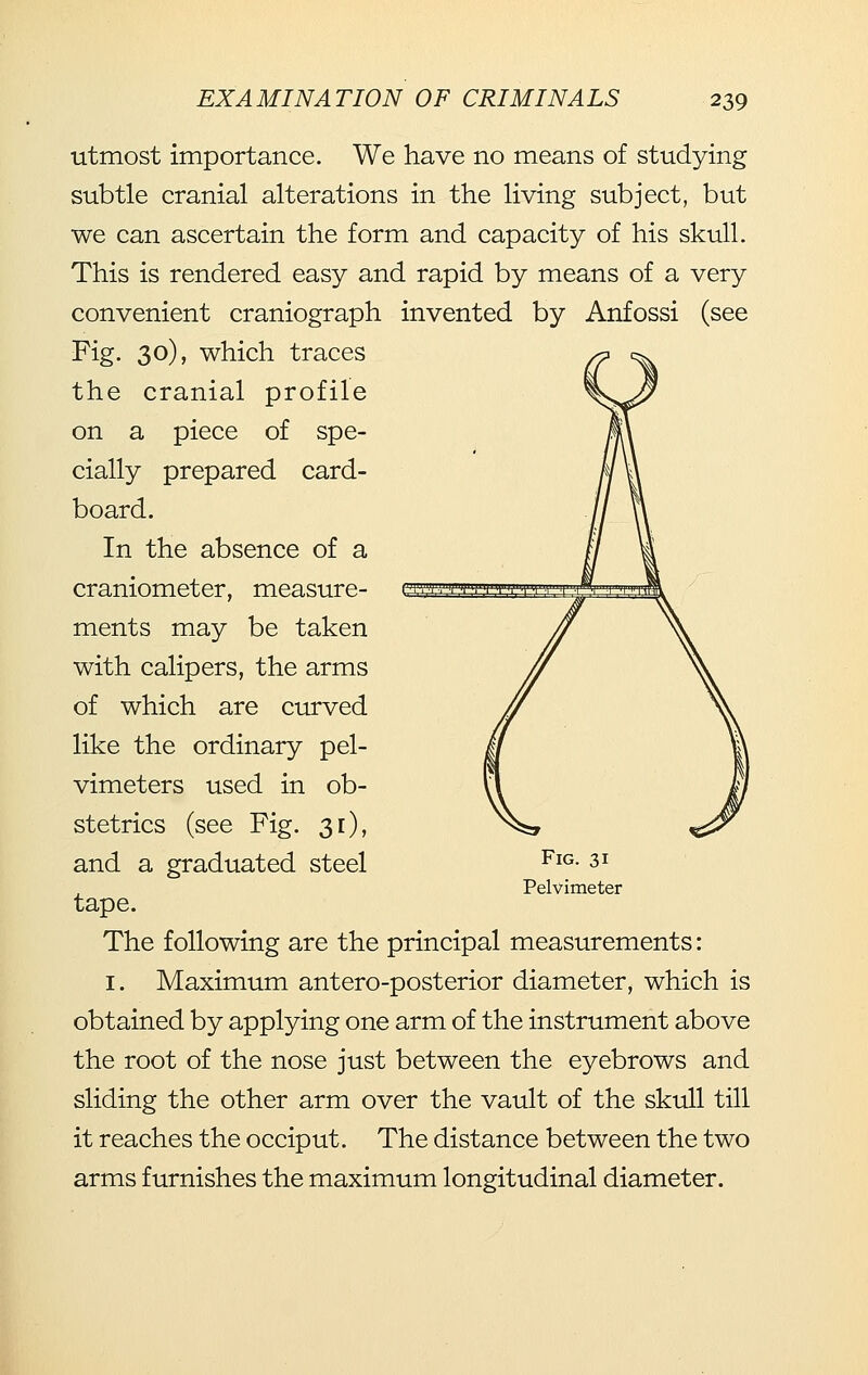 utmost importance. We have no means of studying subtle cranial alterations in the living subject, but we can ascertain the form and capacity of his skull. This is rendered easy and rapid by means of a very convenient craniograph invented by Anfossi (see Fig. 30), which traces the cranial profile on a piece of spe- cially prepared card- board. In the absence of a craniometer, measure- ments may be taken with calipers, the arms of which are curved like the ordinary pel- vimeters used in ob- stetrics (see Fig. 31), and a graduated steel tape. The following are the principal measurements: I. Maximum antero-posterior diameter, which is obtained by applying one arm of the instrument above the root of the nose just between the eyebrows and sliding the other arm over the vault of the skull till it reaches the occiput. The distance between the two arms furnishes the maximum longitudinal diameter. Fig. 31 Pelvimeter