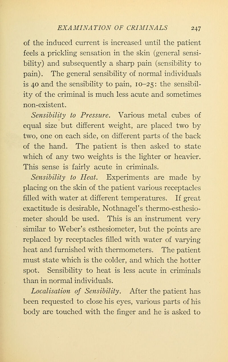 of the induced current is increased until the patient feels a prickling sensation in the skin (general sensi- bility) and subsequently a sharp pain (sensibility to pain). The general sensibility of normal individuals is 40 and the sensibility to pain, 10-25: the sensibil- ity of the criminal is much less acute and sometimes non-existent. Sensibility to Pressure. Various metal cubes of equal size but different weight, are placed two by two, one on each side, on different parts of the back of the hand. The patient is then asked to state which of any two weights is the lighter or heavier. This sense is fairly acute in criminals. Sensibility to Heat. Experiments are made by placing on the skin of the patient various receptacles filled with water at different temperatures. If great exactitude is desirable, Nothnagel's thermo-esthesio- meter should be used. This is an instrument very similar to Weber's esthesiometer, but the points are replaced by receptacles filled with water of varying heat and furnished with thermometers. The patient must state which is the colder, and which the hotter spot. Sensibility to heat is less acute in criminals than in normal individuals. Localisation of Sensibility. After the patient has been requested to close his eyes, various parts of his body are touched with the finger and he is asked to