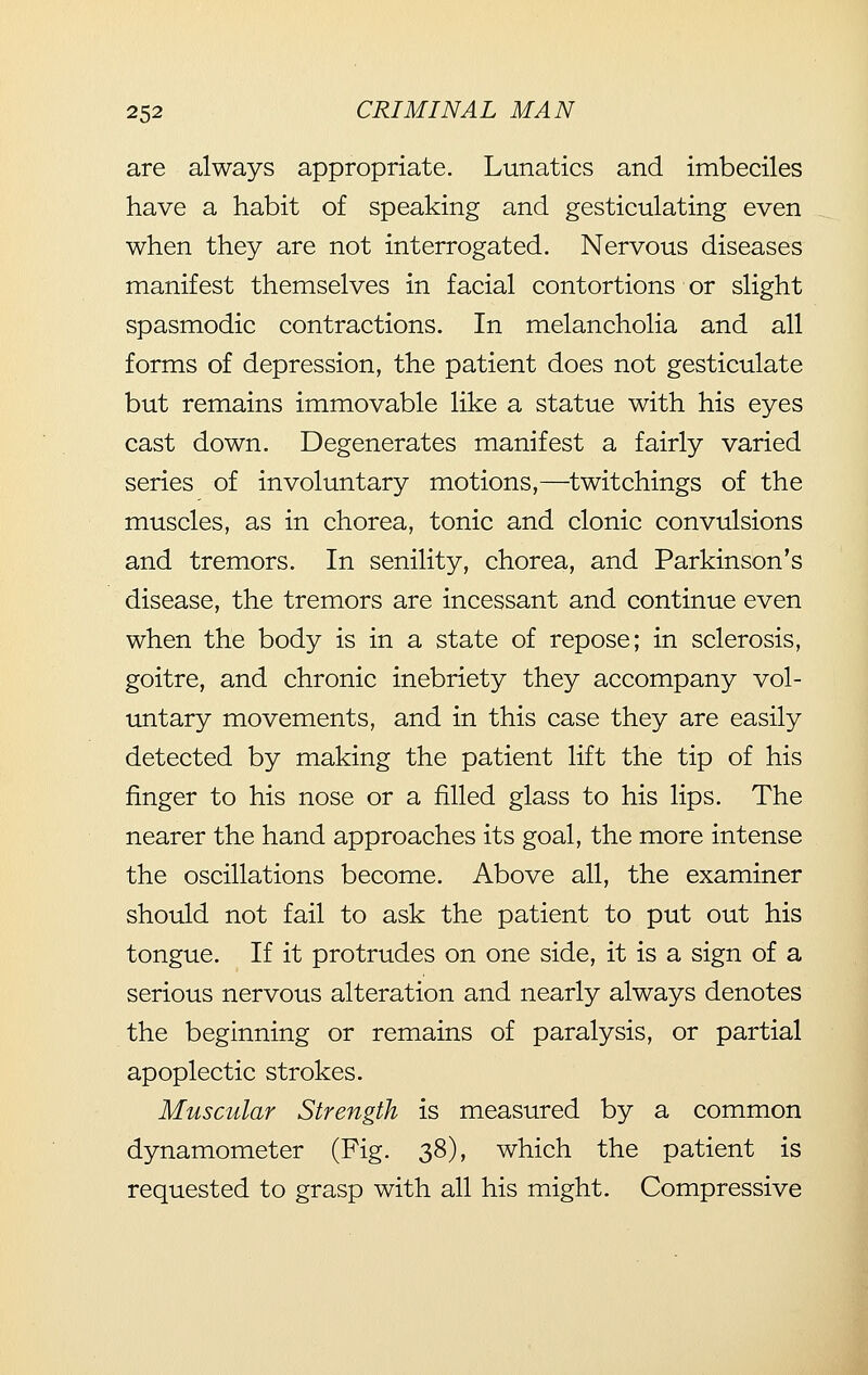 are always appropriate. Lunatics and imbeciles have a habit of speaking and gesticulating even when they are not interrogated. Nervous diseases manifest themselves in facial contortions or slight spasmodic contractions. In melancholia and all forms of depression, the patient does not gesticulate but remains immovable like a statue with his eyes cast down. Degenerates manifest a fairly varied series of involuntary motions,—twitchings of the muscles, as in chorea, tonic and clonic convulsions and tremors. In senility, chorea, and Parkinson's disease, the tremors are incessant and continue even when the body is in a state of repose; in sclerosis, goitre, and chronic inebriety they accompany vol- untary movements, and in this case they are easily detected by making the patient lift the tip of his finger to his nose or a filled glass to his lips. The nearer the hand approaches its goal, the more intense the oscillations become. Above all, the examiner should not fail to ask the patient to put out his tongue. If it protrudes on one side, it is a sign of a serious nervous alteration and nearly always denotes the beginning or remains of paralysis, or partial apoplectic strokes. Muscular Strength is measured by a common dynamometer (Fig. 38), which the patient is requested to grasp with all his might. Compressive