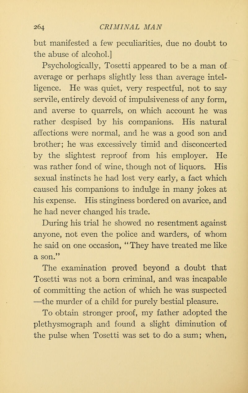 but manifested a few peculiarities, due no doubt to the abuse of alcohol.] Psychologically, Tosetti appeared to be a man of average or perhaps slightly less than average intel- ligence. He was quiet, very respectful, not to say servile, entirely devoid of impulsiveness of any form, and averse to quarrels, on which account he was rather despised by his companions. His natural affections were normal, and he was a good son and brother; he was excessively timid and disconcerted by the slightest reproof from his employer. He was rather fond of wine, though not of liquors. His sexual instincts he had lost very early, a fact which caused his companions to indulge in many jokes at his expense. His stinginess bordered on avarice, and he had never changed his trade. During his trial he showed no resentment against anyone, not even the police and warders, of whom he said on one occasion, They have treated me like a son. The examination proved beyond a doubt that Tosetti was not a born criminal, and was incapable of committing the action of which he was suspected —^the murder of a child for purely bestial pleasure. To obtain stronger proof, my father adopted the plethysmograph and found a slight diminution of the pulse when Tosetti was set to do a sum; when.