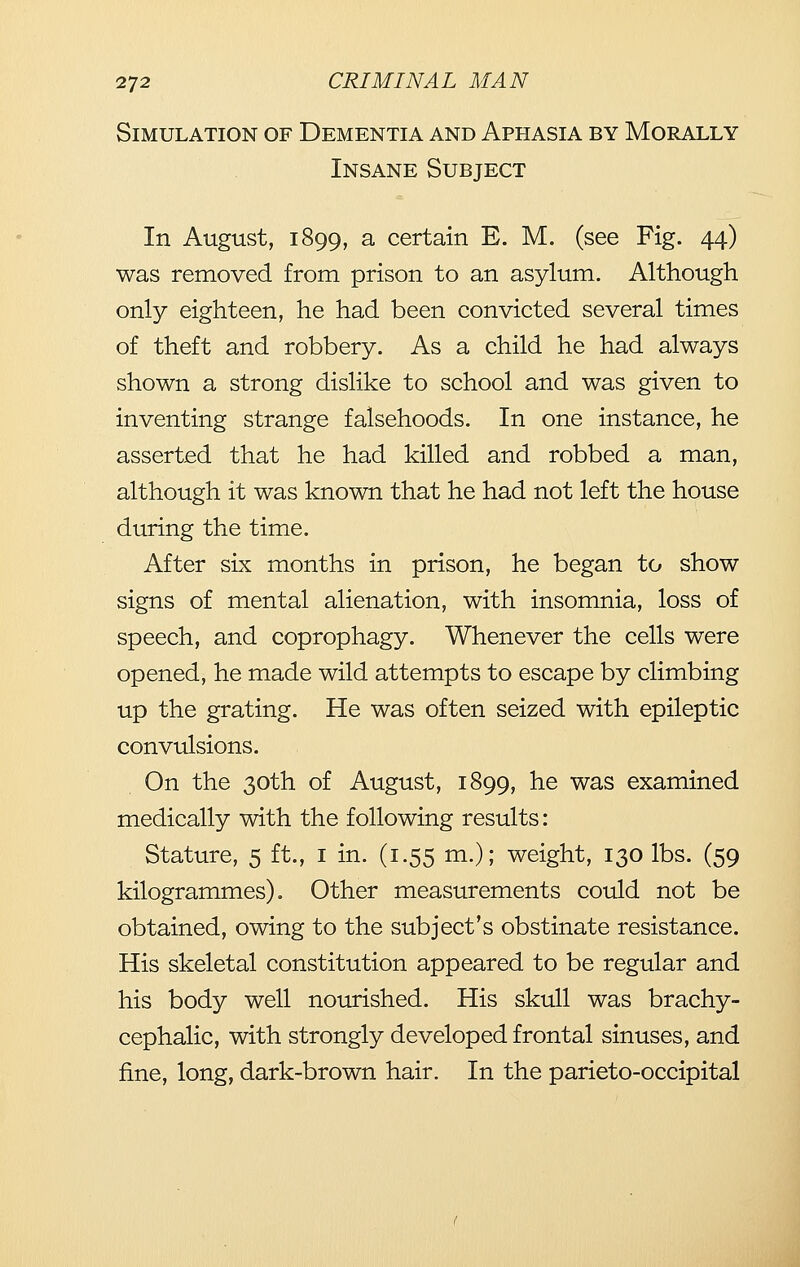 Simulation of Dementia and Aphasia by Morally Insane Subject In August, 1899, a certain E. M. (see Fig. 44) was removed from prison to an asylum. Although only eighteen, he had been convicted several times of theft and robbery. As a child he had always shown a strong dislike to school and was given to inventing strange falsehoods. In one instance, he asserted that he had killed and robbed a man, although it was known that he had not left the house during the time. After six months in prison, he began to show signs of mental alienation, with insomnia, loss of speech, and coprophagy. Whenever the cells were opened, he made wild attempts to escape by climbing up the grating. He was often seized with epileptic convulsions. On the 30th of August, 1899, he was examined medically with the following results: Stature, 5 ft., i in. (1.55 m.); weight, 130 lbs. (59 kilogrammes). Other measurements could not be obtained, owing to the subject's obstinate resistance. His skeletal constitution appeared to be regular and his body well nourished. His skull was brachy- cephalic, with strongly developed frontal sinuses, and fine, long, dark-brown hair. In the parieto-occipital