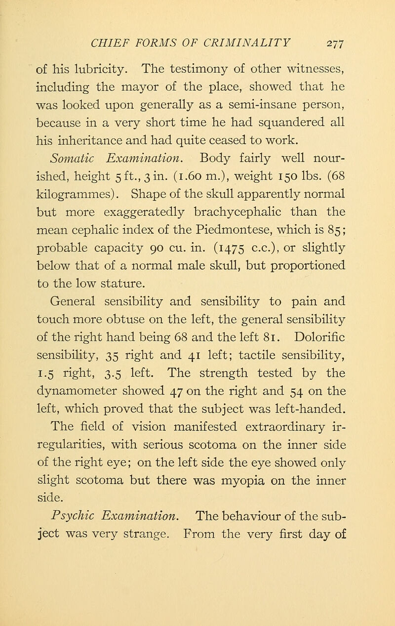 of his lubricity. The testimony of other witnesses, including the mayor of the place, showed that he was looked upon generally as a semi-insane person, because in a very short time he had squandered all his inheritance and had quite ceased to work. Somatic Examination. Body fairly well nour- ished, height 5 ft., 3 in. (1.60 m.), weight 150 lbs. (68 kilogrammes). Shape of the skull apparently normal but more exaggeratedly brachycephalic than the mean cephalic index of the Piedmontese, which is 85; probable capacity 90 cu. in. (1475 c.c), or slightly below that of a normal male skull, but proportioned to the low stature. General sensibility and sensibility to pain and touch more obtuse on the left, the general sensibility of the right hand being 68 and the left 81. Dolorific sensibility, 35 right and 41 left; tactile sensibility, 1.5 right, 3.5 left. The strength tested by the dynamometer showed 47 on the right and 54 on the left, which proved that the subject was left-handed. The field of vision manifested extraordinary ir- regularities, with serious scotoma on the inner side of the right eye; on the left side the eye showed only slight scotoma but there was myopia on the inner side. Psychic Examination. The behaviour of the sub- ject was very strange. From the very first day of