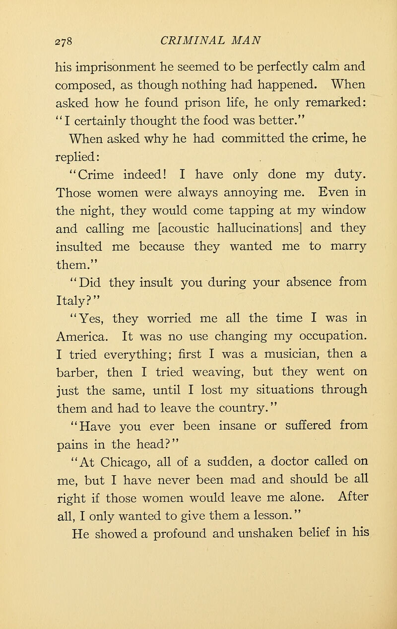 his imprisonment he seemed to be perfectly calm and composed, as though nothing had happened. When asked how he found prison life, he only remarked: I certainly thought the food was better. When asked why he had committed the crime, he replied: Crime indeed! I have only done my duty. Those women were always annoying me. Even in the night, they would come tapping at my window and calling me [acoustic hallucinations] and they insulted me because they wanted me to marry them. Did they insult you during your absence from Italy? Yes, they worried me all the time I was in America. It was no use changing my occupation. I tried everything; first I was a musician, then a barber, then I tried weaving, but they went on just the same, until I lost my situations through them and had to leave the country. Have you ever been insane or suffered from pains in the head? At Chicago, all of a sudden, a doctor called on me, but I have never been mad and should be all right if those women would leave me alone. After all, I only wanted to give them a lesson. He showed a profound and unshaken belief in his
