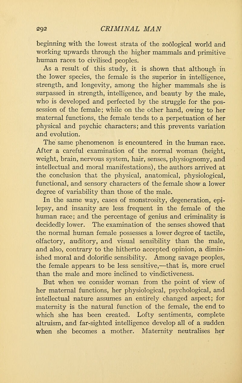 beginning with the lowest strata of the zoological world and working upwards through the higher mammals and primitive human races to civilised peoples. As a result of this study, it is shown that although in the lower species, the female is the superior in intelligence, strength, and longevity, among the higher mammals she is surpassed in strength, intelligence, and beauty by the male, who is developed and perfected by the struggle for the pos- session of the female; while on the other hand, owing to her maternal functions, the female tends to a perpetuation of her physical and psychic characters; and this prevents variation and evolution. The' same phenomenon is encountered in the human race. After a careful examination of the normal woman (height, weight, brain, nervous system, hair, senses, physiognomy, and intellectual and moral manifestations), the authors arrived at the conclusion that the physical, anatomical, physiological, functional, and sensory characters of the female show a lower degree of variability than those of the male. In the same way, cases of monstrosity, degeneration, epi- lepsy, and insanity are less frequent in the female of the human race; and the percentage of genius and criminality is decidedly lower. The examination of the senses showed that the normal human female possesses a lower degree of tactile, olfactory, auditory, and visual sensibility than the male, and also, contrary to the hitherto accepted opinion, a dimin- ished moral and dolorific sensibility. Among savage peoples, the female appears to be less sensitive,—that is, more cruel than the male and more inclined to vindictiveness. But when we consider woman from the point of view of her maternal functions, her physiological, psychological, and intellectual nature assumes an entirely changed aspect; for maternity is the natural function of the female, the end to which she has been created. Lofty sentiments, complete altruism, and far-sighted intelligence develop all of a sudden when she becomes a mother. Maternity neutralises her