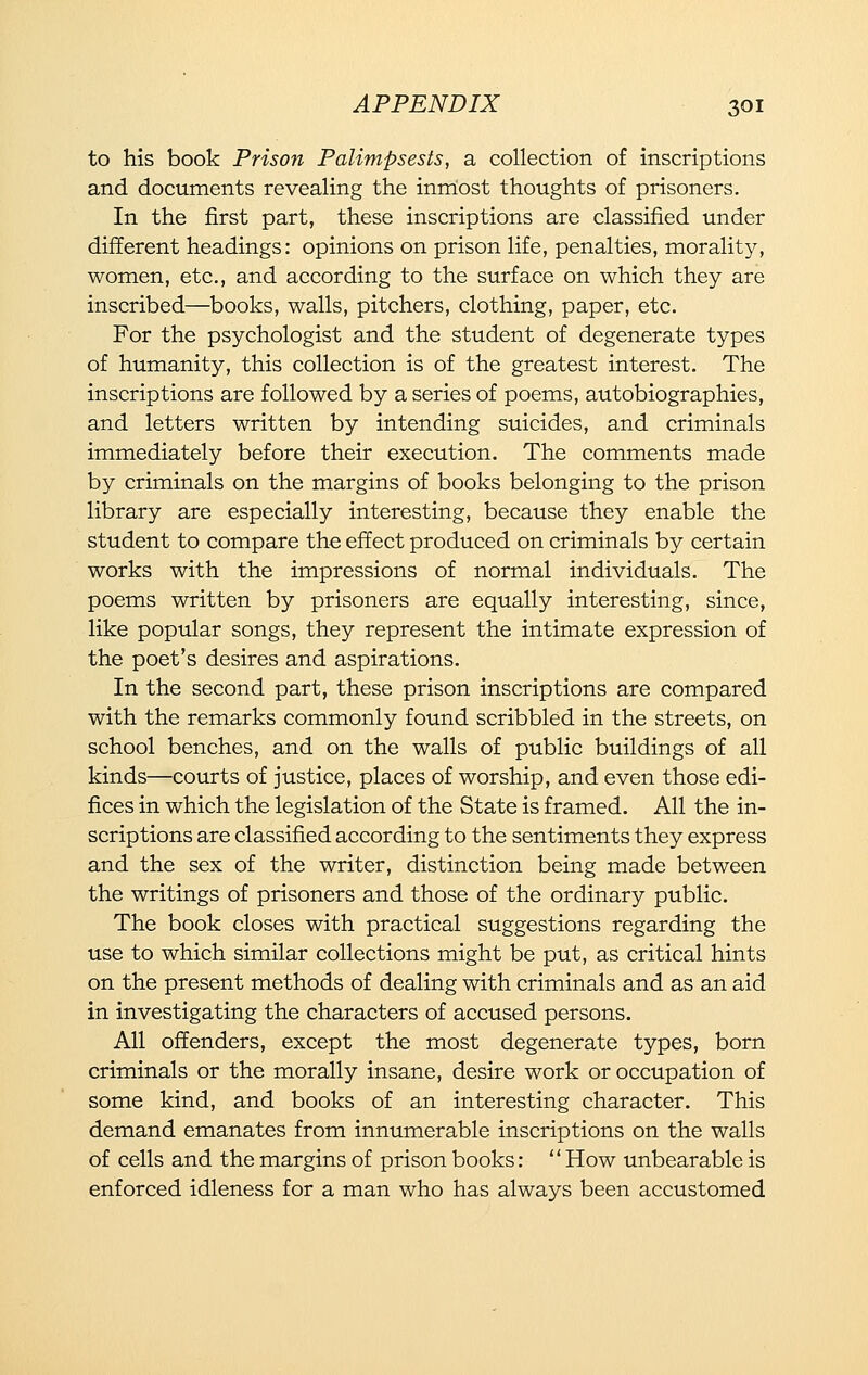 to his book Prison Palimpsests, a collection of inscriptions and documents revealing the inmost thoughts of prisoners. In the first part, these inscriptions are classified under different headings: opinions on prison life, penalties, morality, women, etc., and according to the surface on which they are inscribed—books, walls, pitchers, clothing, paper, etc. For the psychologist and the student of degenerate types of humanity, this collection is of the greatest interest. The inscriptions are followed by a series of poems, autobiographies, and letters written by intending suicides, and criminals immediately before their execution. The comments made by criminals on the margins of books belonging to the prison library are especially interesting, because they enable the student to compare the effect produced on criminals by certain works with the impressions of normal individuals. The poems written by prisoners are equally interesting, since, like popular songs, they represent the intimate expression of the poet's desires and aspirations. In the second part, these prison inscriptions are compared with the remarks commonly found scribbled in the streets, on school benches, and on the walls of public buildings of all kinds—courts of justice, places of worship, and even those edi- fices in which the legislation of the State is framed. All the in- scriptions are classified according to the sentiments they express and the sex of the writer, distinction being made between the writings of prisoners and those of the ordinary public. The book closes with practical suggestions regarding the use to which similar collections might be put, as critical hints on the present methods of dealing with criminals and as an aid in investigating the characters of accused persons. All offenders, except the most degenerate types, born criminals or the morally insane, desire work or occupation of some kind, and books of an interesting character. This demand emanates from innumerable inscriptions on the walls of cells and the margins of prison books: How unbearable is enforced idleness for a man who has always been accustomed