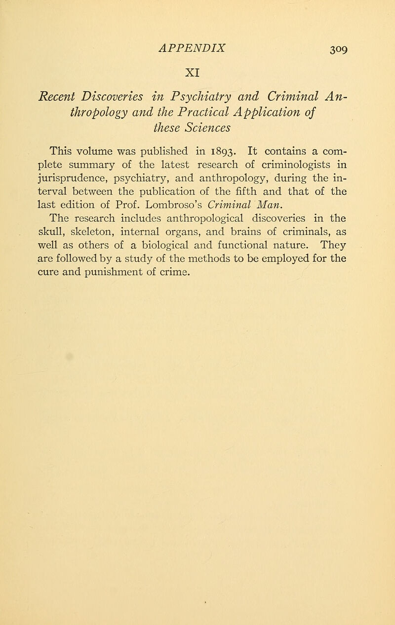 XI Recent Discoveries in Psychiatry and Criminal An- thropology and the Practical Application of these Sciences This volume was published in 1893. It contains a com- plete summary of the latest research of criminologists in jurisprudence, psychiatry, and anthropology, during the in- terval between the publication of the fifth and that of the last edition of Prof. Lombroso's Criminal Man. The research includes anthropological discoveries in the skull, skeleton, internal organs, and brains of criminals, as v/ell as others of a biological and functional nature. They are followed by a study of the methods to be employed for the cure and punishment of crime.