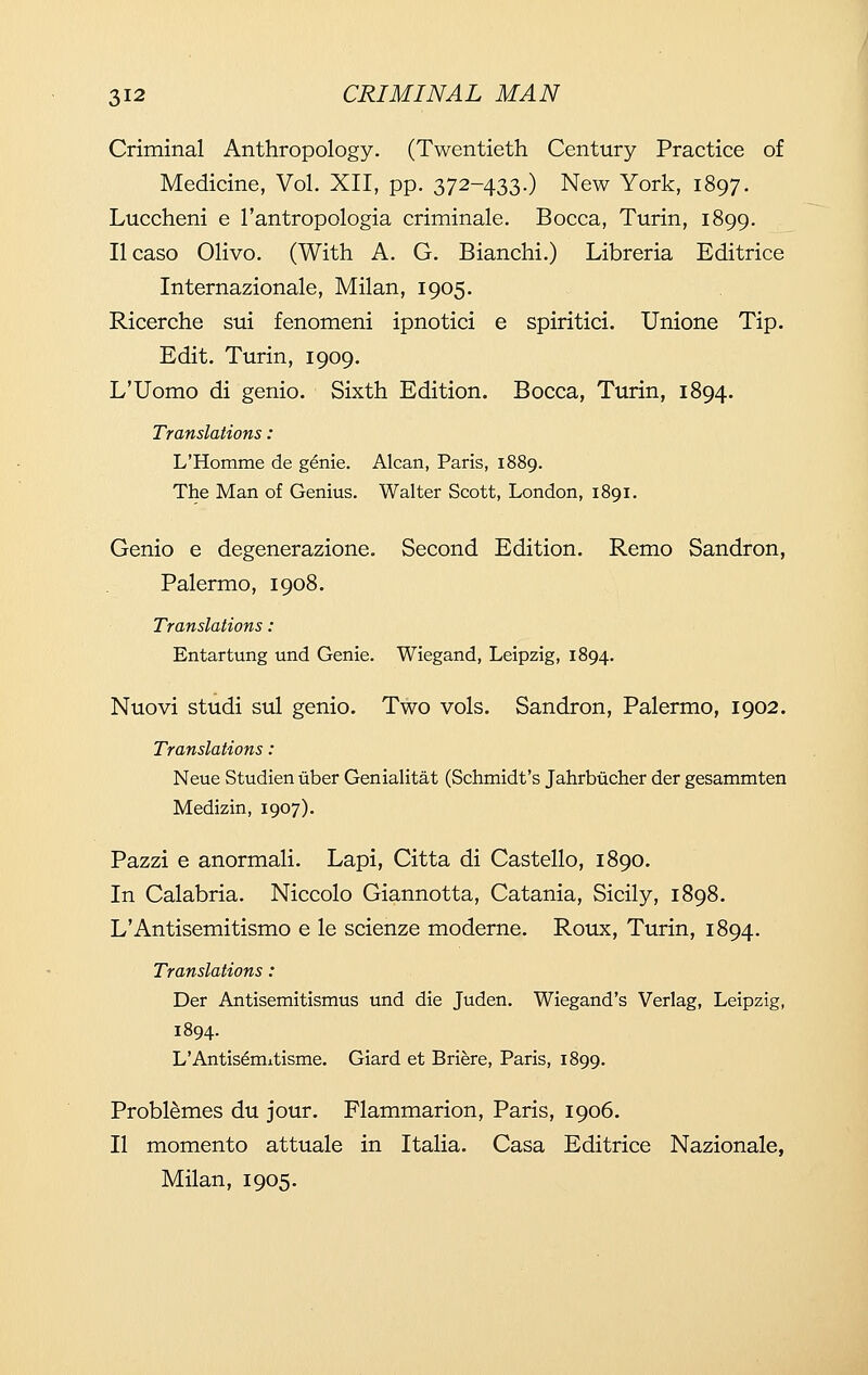 Criminal Anthropology. (Twentieth Century Practice of Medicine, Vol. XII, pp. 372-433.) New York, 1897. Luccheni e I'antropologia criminale. Bocca, Turin, 1899. Ilcaso Olivo. (With A. G. Bianchi.) Libreria Editrice Internazionale, Milan, 1905. Ricerche sui fenomeni ipnotici e spiritici. Unione Tip. Edit. Turin, 1909. L'Uomo di genio. Sixth Edition. Bocca, Turin, 1894. Translations: L'Homme de g^nie. Alcan, Paris, 1889. The Man of Genius. Walter Scott, London, 1891. Genio e degenerazione. Second Edition. Remo Sandron, Palermo, 1908. Translations: Entartung und Genie. Wiegand, Leipzig, 1894. Nuovi studi sul genio. Two vols. Sandron, Palermo, 1902. Translations: Neue Studien iiber Genialitat (Schmidt's Jahrbiicher der gesammten Medizin, 1907). Pazzi e anormali. Lapi, Citta di Castello, 1890. In Calabria. Niccolo Giannotta, Catania, Sicily, 1898. L'Antisemitismo e le scienze moderne. Roux, Turin, 1894. Translations: Der Antisemitismus und die Juden. Wiegand's Verlag, Leipzig, 1894. L'Antisdmitisme. Giard et Briere, Paris, 1899. Problemes du jour. Flammarion, Paris, 1906. II momento attuale in Italia. Casa Editrice Nazionale, Milan, 1905.