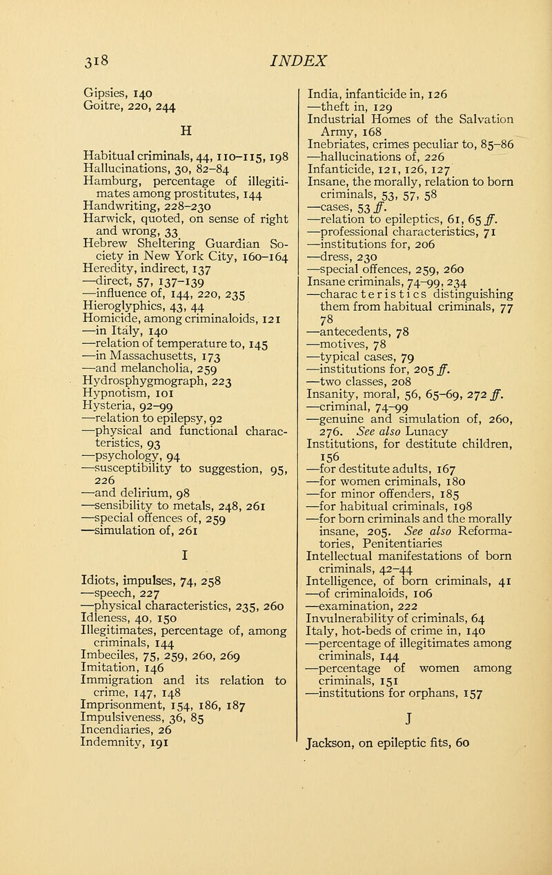 Gipsies, 140 Goitre, 220, 244 H Habitual criminals, 44,110-115,198 Hallucinations, 30, 82-84 Hamburg, percentage of illegiti- mates among prostitutes, 144 Handwriting, 228-230 Harwick, quoted, on sense of right and wrong, 33 Hebrew Sheltering Guardian So- ciety in New York City, 160-164 Heredity, indirect, 137 —direct, 57, 137-139 —influence of, 144, 220, 235 Hieroglyphics, 43, 44 Homicide, among criminaloids, 121 —in Italy, 140 —relation of temperature to, 145 —in Massachusetts, 173 —and melancholia, 259 Hydrosphygmograph, 223 Hypnotism, loi Hysteria, 92-99 —relation to epilepsy, 92 —physical and functional charac- teristics, 93 —psychology, 94 —susceptibility to suggestion, 95, 226 —and delirium, 98 —sensibility to metals, 248, 261 —special offences of, 259 —simulation of, 261 Idiots, impulses, 74, 258 —speech, 227 —physical characteristics, 235, 260 Idleness, 40, 150 Illegitimates, percentage of, among criminals, 144 Imbeciles, 75, 259, 260, 269 Imitation, 146 Immigration and its relation to crime, 147, 148 Imprisonment, 154, 186, 187 Impulsiveness, 36, 85 Incendiaries, 26 Indemnity, 191 India, infanticide in, 126 —theft in, 129 Industrial Homes of the Salvation Army, 168 Inebriates, crimes peculiar to, 85-86 —hallucinations of, 226 Infanticide, 121, 126, 127 Insane, the morally, relation to born criminals, 53, 57, 58 —cases, 53 #. _ —relation to epileptics, 61, 6^ff. —professional characteristics, 71 —institutions for, 206 —dress, 230 —special offences, 259, 260 Insane criminals, 74-99, 234 —charac t e r i s t i c s distinguishing them from habitual criminals, 77 78 —antecedents, 78 —motives, 78 —typical cases, 79 —institutions for, 205 ff. —two classes, 208 Insanity, moral, 56, 65-69, 272 ff. —criminal, 74-99 —genuine and simulation of, 260, 276. See also Lunacy Institutions, for destitute children, 156 —for destitute adults, 167 —for women criminals, 180 —for minor offenders, 185 —for habitual criminals, 198 —for born criminals and the morally insane, 205. See also Reforma- tories, Penitentiaries Intellectual manifestations of born criminals, 42-44 Intelligence, of born criminals, 41 —of criminaloids, 106 —examination, 222 Invulnerability of criminals, 64 Italy, hot-beds of crime in, 140 —percentage of illegitimates among criminals, 144 —percentage of women among criminals, 151 —institutions for orphans, 157 Jackson, on epileptic fits, 60