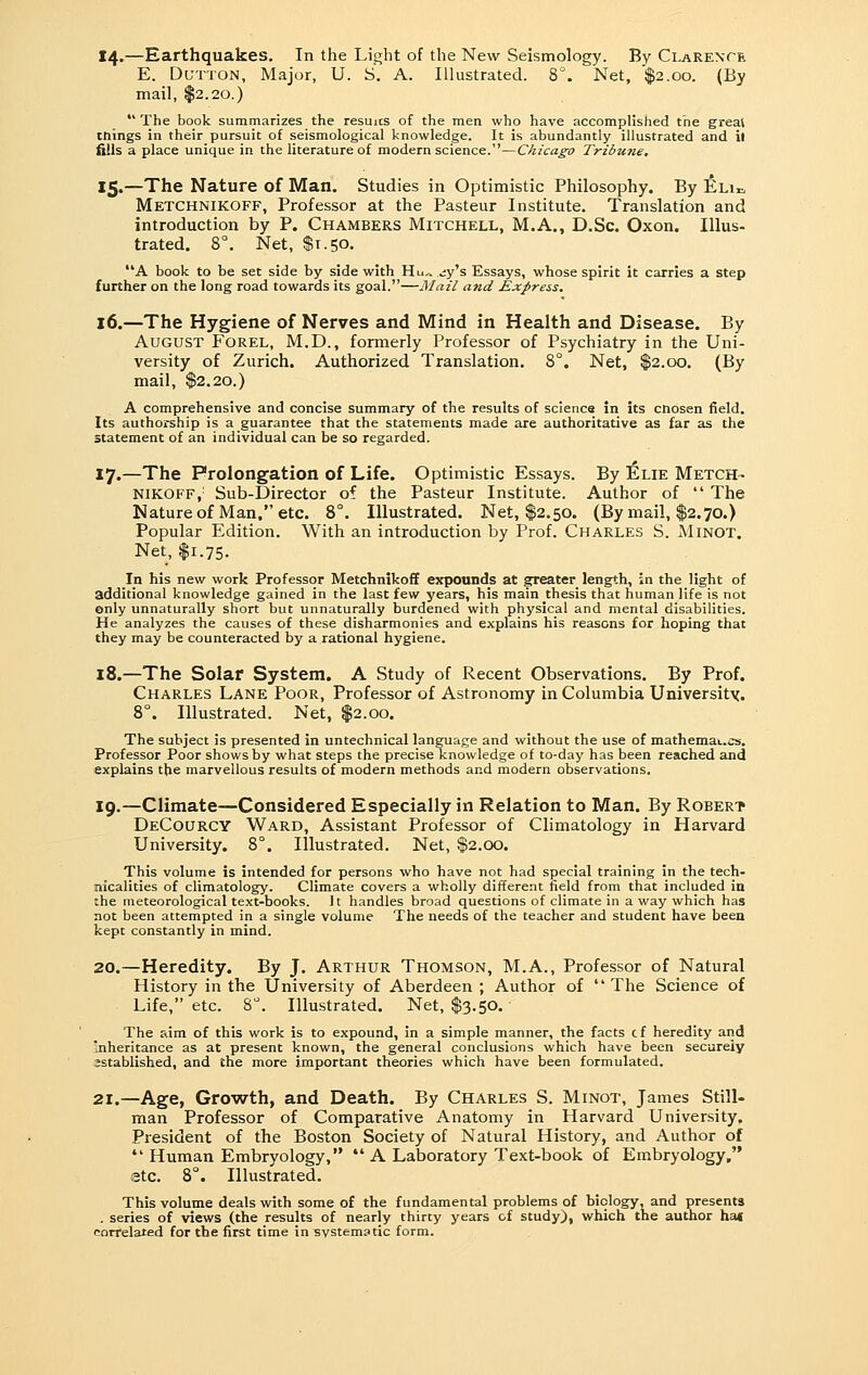 14.—Earthquakes. In the Light of the New Seismology. By Clarente E. DuTTON, Major, U. S. A. Illustrated. 8°. Net, $2.00. (By mail, $2.20.)  The book summarizes the resuics of the men who have accomplished the great cnings in their pursuit of seismological knowledge. It is abundantly illustrated and if iiils a place unique in the literature of modern science.—Chicago Tribune, 15.—The Nature of Man. Studies in Optimistic Philosophy. By Elii. Metchnikoff, Professor at the Pasteur Institute. Translation and introduction by P. Chambers Mitchell, M.A., D.Sc. Oxon. Illus- trated. 8°. Net, $1.50. A book to be set side by side with Hu„ .jy's Essays, whose spirit it carries a step further on the long road towards its goal.—Mail and Express. 16.—The Hygiene of Nerves and Mind in Health and Disease. By August Forel, M.D., formerly Professor of Psychiatry in the Uni- versity of Zurich. Authorized Translation. 8°. Net, $2.00. (By mail, $2.20.) A comprehensive and concise summary of the results of science in its cnosen field. Its authorship is a guarantee that the statements made are authoritative as far as the statement of an individual can be so regarded. 17.—The Prolongation of Life. Optimistic Essays. By IElie Metch- nikoff,' Sub-Director of the Pasteur Institute. Author of  The Nature of Man. etc. 8°. Illustrated. Net, $2.50. (By mail, $2.70.) Popular Edition. With an introduction by Prof. Charles S. AIinot. Net, $1.75. In his new work Professor Metchnikoff expounds at greater length, in the light of additional knowledge gained in the last few years, his main thesis that human life is not only unnaturally short but unnaturally burdened with physical and mental disabilities. He analyzes the causes of these disharmonies and explains his reasons for hoping that they may be counteracted by a rational hygiene. 18.—The Solar System. A Study of Recent Observations. By Prof. Charles Lane Poor, Professor of Astronomy in Columbia University. 8°. Illustrated. Net, $2.00. The subject is presented in untechnical language and without the use of mathemai.cs. Professor Poor shows by what steps the precise knowledge of to-day has been reached and explains the marvellous results of modern methods and modern observations. 19.—Climate—Considered Especially in Relation to Man. By Robert DeCourcy Ward, Assistant Professor of Climatology in Harvard University. 8°. Illustrated. Net, $2.00, This volume is intended for persons who have not had special training in the tech- nicalities of climatology. Climate covers a wholly different field from that included in the meteorological text-books. It handles broad questions of climate in a way which has not been attempted in a single volume The needs of the teacher and student have been kept constantly in mind. 20.—Heredity. By J. Arthur Thomson, M.A., Professor of Natural History in the University of Aberdeen ; Author of The Science of Life, etc. 8. Illustrated. Net, $3.50. The aim of this work is to expound, in a simple manner, the facts cf heredity and inheritance as at present known, the general conclusions which have been securely sstablished, and the more important theories which have been formulated. 21.—Age, Growth, and Death. By Charles S. Minot, James Still- man Professor of Comparative Anatomy in Harvard University. President of the Boston Society of Natural History, and Author of '* Human Embryology,  A Laboratory Text-book of Embryology, etc. 8°. Illustrated. This volume deals with some of the fundamental problems of biology, and presents . series of views (the results of nearly thirty years of study), which the author ha( eoiTelated for the first time in systematic form.