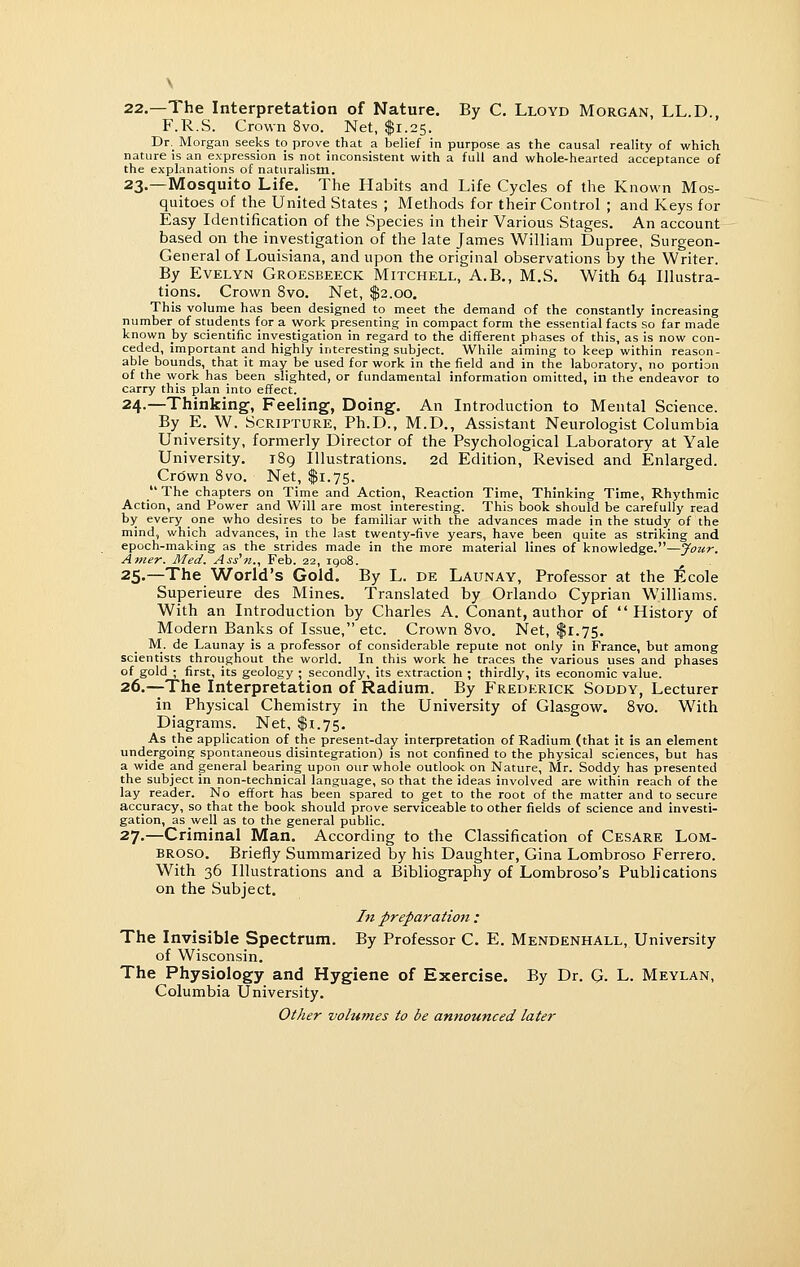 22.—The Interpretation of Nature. By C. Lloyd Morgan, LL.D., F.R.S. Crown 8vo. Net, $1.25. Dr,_ Morgan seeks to prove that a belief in purpose as the causal reality of which nature is an expression is not inconsistent with a full and whole-hearted acceptance of the explanations of naturalism. 23.—Mosquito Life. The Habits and Life Cycles of the Known Mos- quitoes of the United States ; Methods for their Control ; and Keys for Easy Identification of the Species in their Various Stages. An account based on the investigation of the late James William Dupree, Surgeon- General of Louisiana, and upon the original observations by the Writer. By Evelyn Groesbeeck Mitchell, A.B., M.S. With 64 Illustra- tions. Crown 8vo. Net, $2.00. This volume has been designed to meet the demand of the constantly increasing number of students for a vyork presenting in compact form the essential facts so far made known by scientific investigation in regard to the different phases of this, as is now con- ceded, important and highly interesting subject. While aiming to keep within reason- able bounds, that it may be used for work in the field and in the laboratory, no portion of the work has been slighted, or fundamental information omitted, in the endeavor to carry this plan into effect. 24.—Thinking, Feeling, Doing. An Introduction to Mental Science. By E. W. Scripture, Ph.D., M.D., Assistant Neurologist Columbia University, formerly Director of the Psychological Laboratory at Yale University. 189 Illustrations. 2d Edition, Revised and Enlarged. Cro'wn 8vo, Net, $1.75.  The chapters on Time and Action, Reaction Time, Thinking Time, Rhythmic Action, and Power and Will are most interesting. This book should be carefully read by every one who desires to be familiar with the advances made in the study of the mind, which advances, in the last twenty-five years, have been quite as striking and epoch-making as the strides made in the more material lines of knowledge.—Jour. Amer. Med. Ass'n., Feb. 22, iqo8. 25.—The World's Gold. By L. de Launay, Professor at the itcole Superieure des Mines. Translated by Orlando Cyprian Williams. With an Introduction by Charles A. Conant, author of History of Modern Banks of Issue, etc. Crown Svo. Net, $1.75, M. de Launay is a professor of considerable repute not only in France, but among scientists throughout the world. In this work he traces the various uses and phases of gold ; first, its geology ; secondly, its extraction ; thirdly, its economic value. 26.—The Interpretation of Radium. By Frederick Soddy, Lecturer in Physical Chemistry in the University of Glasgow. Svo. With Diagrams. Net, $1.75. As the application of the present-day interpretation of Radium (that it is an element undergoing spontaneous disintegration) is not confined to the physical sciences, but has a wide and general bearing upon our whole outlook on Nature, Mr. Soddy has presented the subject in non-technical language, so that the ideas involved are within reach of the lay reader. No effort has been spared to get to the root of the matter and to secure accuracy, so that the book should prove serviceable to other fields of science and investi- gation, as well as to the general public. 27.—Criminal Man. According to the Classification of Cesare Lom- broso. Briefly Summarized by his Daughter, Gina Lombroso Ferrero. With 36 Illustrations and a Bibliography of Lombroso's Publications on the Subject, In preparation : The Invisible Spectrum. By Professor C. E. Mendenhall, University of Wisconsin. The Physiology and Hygiene of Exercise. By Dr. G. L. Meylan, Columbia University. Other volumes to be announced later