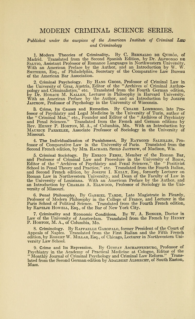 MODERN CRIMINAL SCIENCE SERIES. Published under the auspices of the American Institute of Criminal LaiD and Criminology 1. Modern Theories of Criminality. By C. Bernaldo de Quiros, of Madrid. Translated from the Second Spanish Edition, by Dr. Alphonso de Salvio, Assistant Professor of Romance Languages in Northwestern University. With an American Preface by the Author, and an Introduction by W. W. Smithers, Esq., of Philadelphia, Secretary of the Comparative Law Bureau of the American Bar Association. 2. Criminal Psychology. By Hans Gross, Professor of Criminal Law in the University of Graz, Austria, Editor of the Archives of Criminal Anthro- pology and. Criminalistics, etc. Translated from the Fourth German edition, by Dr. Horace M. Kallen, Lectmrer in Philosophy in Harvard University. With an American Preface by the Author, and an Introduction by Joseph Jastrow, Professor of Psychology in the University of Wisconsin. 3. Crime, Its Causes and Remedies. By Cesare Lombroso, late Pro- fessor of Psychiatry and Legal Medicine in the University of Turin, author of the  Criminal Man, etc., Founder and Editor of the  Archives of Psychiatry and Penal Sciences. Translated from the French and German editions by Rev. Henry P. Horton, M. A., of Columbia, Mo. With an Introduction by Maurice Parmelee, Associate Professor of Sociology in the University of Missouri. 4. The Individualization of Punishment. By Raymond Saleilles, Pro- fessor of Comparative Law in the University of Paris. Translated from the Second French edition, by Mrs. Rachael Szold Jastrow, of Madison, Wis. 5. Criminal Sociology. By Enrico Ferri, Member of the Roman Bar, and Professor of Criminal Law and Procedure in the University of Rome,^ Editor of the  Archives of Psychiatry and Penal Sciences, the  Positivist School in Penal Theory and Practice, etc. Translated from the Fourth Italian, and Second French edition, by Joseph I. Kelly, Esq., formerly Lecturer on Roman Law in Northwestern University, and Dean of the Faculty of Law in the University of Louisiana. With an American Preface by the Author, and an Introduction by Charles A. Ellwood, Professor of Sociology in the Uni- versity of Missouri. 6. Penal Philosophy. By Gabriel Tarde, Late Magistrate in Picardy, Professor of Modem Philosophy in the College of France, and Lecturer in the Paris School of Political Science. Translated from the Fourth French edition, by Rapelje Howell, Esq., of the Bar of New York City. 7. Criminality and Economic Conditions. By W. A. BoNGER, Doctor in Law of the University of Amsterdam. Translated from the French by Henry P. Horton, M. a., of Columbia, Mo. 8. Criminology. By Rapfaelle Garofalo, former President of the Court of Appeals of Naples. Translated from the First Italian and the Fifth French edition, by Robert W. Millar, Esq., of Chicago, Lecturer in Northwestern Uni- versity Law School. 9. Crime and Its Repression. By GusTAV Aschaffenburg, Professor of Psychiatry in the Academy of Practical Medicine at Cologne, Editor of the  Monthly Journal of Criminal Psychology and Criminal Law Reform. Trans- lated from the Second German edition by Adalbert Albrecht, of South Easton^ Mass.