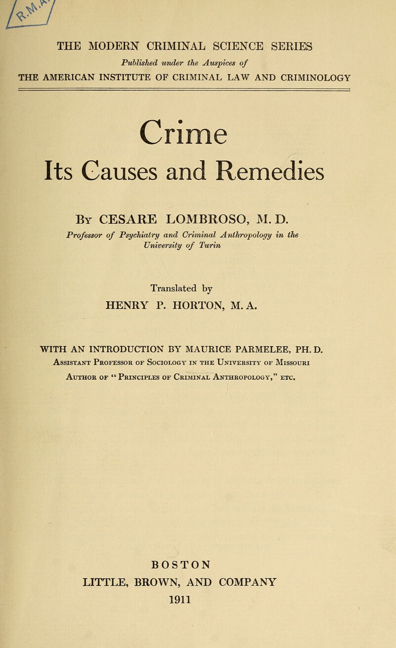 r ^'^^ THE MODERN CRIMINAL SCIENCE SERIES Published under the Auspices of THE AMERICAN INSTITUTE OF CRIMINAL LAW AND CRIMINOLOGY Cri Its Causes and Remedies By CESARE LOMBROSO, M. D. Professor of Psychiatry and Criminal Anthropology in the University of Turin Translated by HENRY P. HORTON, M.A. WITH AN INTRODUCTION BY MAURICE PARMELEE, PH. D, Assistant Professor of Sociology in the University of Missouri Author of  Principles of Criminal Anthropology, etc. BOSTON LITTLE, BROWN, AND COMPANY 1911