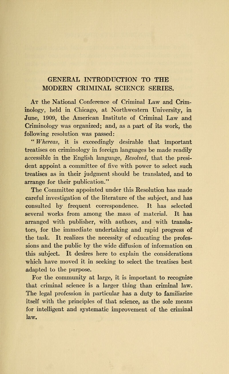 GENERAL INTRODUCTION TO THE MODERN CRIMINAL SCIENCE SERIES. At the National Conference of Criminal Law and Crim- inology, held in Chicago, at Northwestern University, in June, 1909, the American Institute of Criminal Law and Criminology was organized; and, as a part of its work, the following resolution was passed:  Whereas, it is exceedingly desirable that important treatises on criminology in foreign languages be made readily accessible in the English language, Resolved, that the presi- dent appoint a committee of five with power to select such treatises as in their judgment should be translated, and to arrange for their publication. The Committee appointed under this Resolution has made careful investigation of the literature of the subject, and has consulted by frequent correspondence. It has selected several works from among the mass of material. It has arranged with publisher, with authors, and with transla- tors, for the immediate undertaking and rapid progress of the task. It realizes the necessity of educating the profes- sions and the public by the wide diffusion of information on this subject. It desires here to explain the considerations which have moved it in seeking to select the treatises best adapted to the purpose. For the community at large, it is important to recognize that criminal science is a larger thing than criminal law. The legal profession in particular has a duty to familiarize itself with the principles of that science, as the sole means for intelligent and systematic improvement of the criminal law.