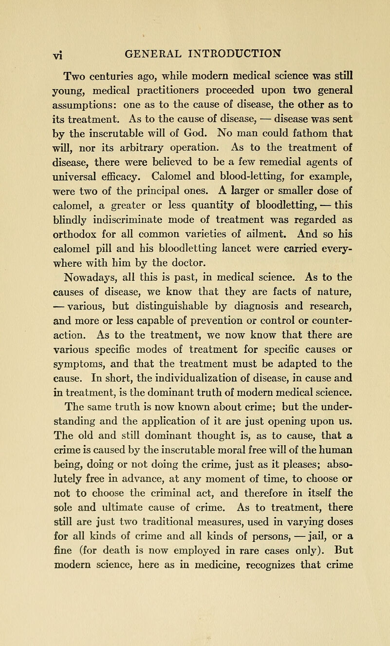 Two centuries ago, while modern medical science was stiU young, medical practitioners proceeded upon two general assumptions: one as to the cause of disease, the other as to its treatment. As to the cause of disease, — disease was sent by the inscrutable will of God. No man could fathom that will, nor its arbitrary operation. As to the treatment of disease, there were believed to be a few remedial agents of universal efficacy. Calomel and blood-letting, for example, were two of the principal ones. A larger or smaller dose of calomel, a greater or less quantity of bloodletting, — this blindly indiscriminate mode of treatment was regarded as orthodox for all common varieties of ailment. And so his calomel pill and his bloodletting lancet were carried every- where with him by the doctor. Nowadays, all this is past, in medical science. As to the causes of disease, we know that they are facts of nature, — various, but distinguishable by diagnosis and research, and more or less capable of prevention or control or counter- action. As to the treatment, we now know that there are various specific modes of treatment for specific causes or symptoms, and that the treatment must be adapted to the cause. In short, the individualization of disease, in cause and in treatment, is the dominant truth of modern medical science. The same truth is now known about crime; but the under- standing and the application of it are just opening upon us. The old and still dominant thought is, as to cause, that a crime is caused by the inscrutable moral free will of the human being, doing or not doing the crime, just as it pleases; abso- lutely free in advance, at any moment of time, to choose or not to choose the criminal act, and therefore in itself the sole and ultimate cause of crime. As to treatment, there still are just two traditional measures, used in varying doses for all kinds of crime and all kinds of persons, — jail, or a fine (for death is now employed in rare cases only). But modern science, here as in medicine, recognizes that crime