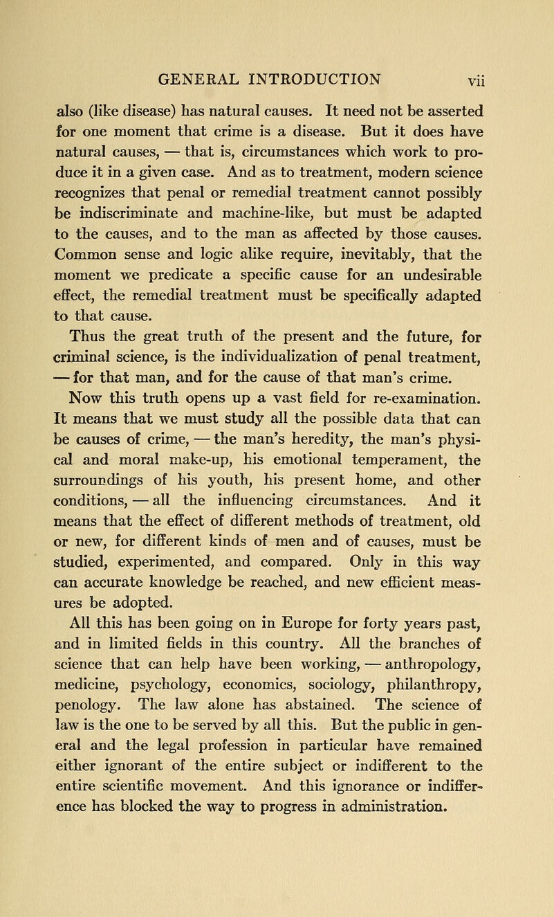 also (like disease) has natural causes. It need not be asserted for one moment that crime is a disease. But it does have natural causes, — that is, circumstances which work to pro- duce it in a given case. And as to treatment, modern science recognizes that penal or remedial treatment cannot possibly be indiscriminate and machine-like, but must be adapted to the causes, and to the man as affected by those causes. Common sense and logic alike require, inevitably, that the moment we predicate a specific cause for an undesirable effect, the remedial treatment must be specifically adapted to that cause. Thus the great truth of the present and the future, for criminal science, is the individualization of penal treatment, — for that man, and for the cause of that man's crime. Now this truth opens up a vast field for re-examination. It means that we must study all the possible data that can be causes of crime, — the man's heredity, the man's physi- cal and moral make-up, his emotional temperament, the surroundings of his youth, his present home, and other conditions, — all the influencing circumstances. And it means that the effect of different methods of treatment, old or new, for different kinds of men and of causes, must be studied, experimented, and compared. Only in this way can accurate knowledge be reached, and new eflScient meas- ures be adopted. All this has been going on in Europe for forty years past, and in limited fields in this country. All the branches of science that can help have been working, — anthropology, medicine, psychology, economics, sociology, philanthropy, penology. The law alone has abstained. The science of law is the one to be served by all this. But the public in gen- eral and the legal profession in particular have remained either ignorant of the entire subject or indifferent to the entire scientific movement. And this ignorance or indiffer- ence has blocked the way to progress in administration.