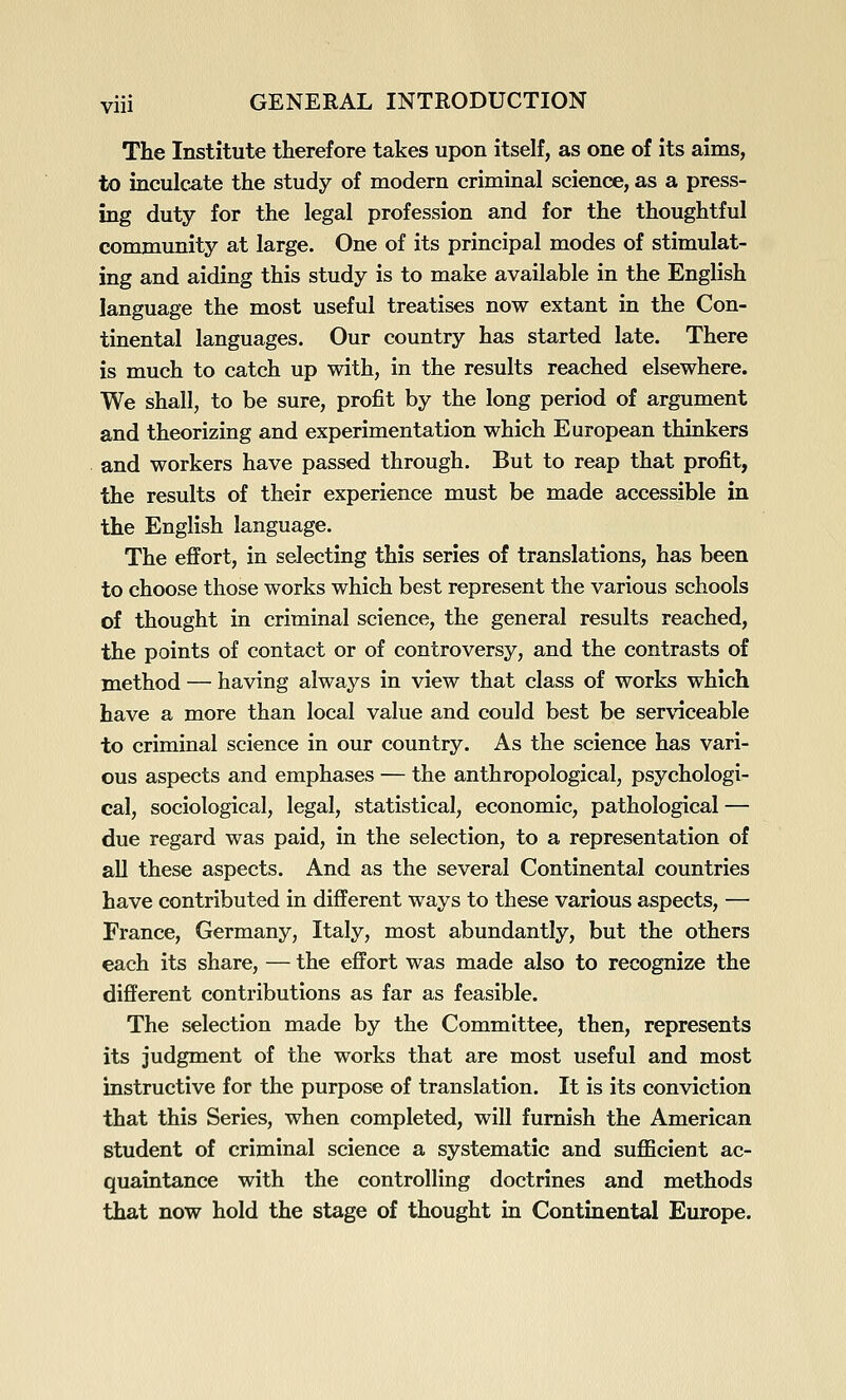 The Institute therefore takes upon itself, as one of its aims, to inculcate the study of modem criminal science, as a press- ing duty for the legal profession and for the thoughtful community at large. One of its principal modes of stimulat- ing and aiding this study is to make available in the English language the most useful treatises now extant in the Con- tinental languages. Our country has started late. There is much to catch up with, in the results reached elsewhere. We shall, to be sure, profit by the long period of argument and theorizing and experimentation which European thinkers and workers have passed through. But to reap that profit, the results of their experience must be made accessible in the English language. The effort, in selecting this series of translations, has been to choose those works which best represent the various schools of thought in criminal science, the general results reached, the points of contact or of controversy, and the contrasts of method — having always in view that class of works which have a more than local value and could best be serviceable to criminal science in our country. As the science has vari- ous aspects and emphases — the anthropological, psychologi- cal, sociological, legal, statistical, economic, pathological — due regard was paid, in the selection, to a representation of aU these aspects. And as the several Continental countries have contributed in different ways to these various aspects, — France, Germany, Italy, most abundantly, but the others each its share, — the effort was made also to recognize the different contributions as far as feasible. The selection made by the Committee, then, represents its judgment of the works that are most useful and most instructive for the purpose of translation. It is its conviction that this Series, when completed, will furnish the American student of criminal science a systematic and sufficient ac- quaintance with the controlling doctrines and methods that now hold the stage of thought in Continental Europe.
