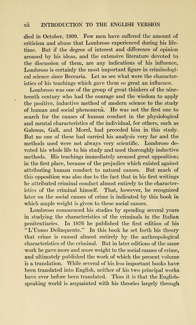 died in October, 1909. Few men have suffered the amount of criticism and abuse that Lombroso experienced during his hfe- time. But if the degree of interest and difference of opinion aroused by his ideas, and the extensive hterature devoted to the discussion of them, are any indications of his influence, Lombroso is certainly the most important figure in criminologi- cal science since Beccaria. Let us see what were the character- istics of his teachings which gave them so great an influence. Lombroso was one of the group of great thinkers of the nine- teenth century who had the courage and the wisdom to apply the positive, inductive method of modern science to the study of human and social phenomena. He was not the first one to search for the causes of human conduct in the physiological and mental characteristics of the individual, for others, such as Galenus, Gall, and Morel, had preceded him in this study. But no one of these had carried his analysis very far and the methods used were not always very scientific. Lombroso de- voted his whole life to his study and used thoroughly inductive methods. His teachings immediately aroused great opposition; in the first place, because of the prejudice which existed against attributing human conduct to natural causes. But much of this opposition was also due to the fact that in his first writings he attributed criminal conduct almost entirely to the character- istics of the criminal himself. That, however, he recognized later on the social causes of crime is indicated by this book in which ample weight is given to these social causes. Lombroso commenced his studies by spending several years in studying the characteristics of the criminals in the Italian penitentiaries. In 1876 he published the first edition of his L'Uomo Delinquente. In this book he set forth his theory that crime is caused almost entirely by the anthropological characteristics of the criminal. But in later editions of the same work he gave more and more weight to the social causes of crime, and ultimately published the work of which the present volume is a translation. While several of his less important books have been translated into English, neither of his two principal works have ever before been translated. Thus it is that the English- speaking world is acquainted with his theories largely through