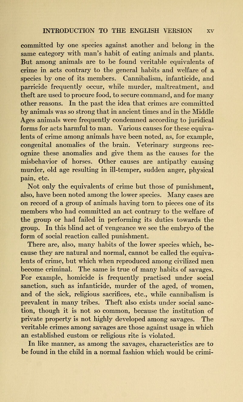 committed by one species against another and belong in the same category with man's habit of eating animals and plants. But among animals are to be found veritable equivalents of crime in acts contrary to the general habits and welfare of a species by one of its members. Cannibalism, infanticide, and parricide frequently occur, while murder, maltreatment, and theft are used to procure food, to secure command, and for many other reasons. In the past the idea that crimes are committed by animals was so strong that in ancient times and in the Middle Ages animals were frequently condemned according to juridical forms for acts harmful to man. Various causes for these equiva- lents of crime among animals have been noted, as, for example, congenital anomalies of the brain. Veterinary surgeons rec- ognize these anomalies and give them as the causes for the misbehavior of horses. Other causes are antipathy causing murder, old age resulting in ill-temper, sudden anger, physical pain, etc. Not only the equivalents of crime but those of punishment, also, have been noted among the lower species. Many cases are on record of a group of animals having torn to pieces one of its members who had committed an act contrary to the welfare of the group or had failed in performing its duties towards the group. In this blind act of vengeance we see the embryo of the form of social reaction called punishment. There are, also, many habits of the lower species which, be- cause they are natural and normal, cannot be called the equiva- lents of crime, but which when reproduced among civilized men become criminal. The same is true of many habits of savages. For example, homicide is frequently practised under social sanction, such as infanticide, murder of the aged, of women, and of the sick, religious sacrifices, etc., while cannibalism is prevalent in many tribes. Theft also exists under social sanc- tion, though it is not so common, because the institution of private property is not highly developed among savages. The veritable crimes among savages are those against usage in which an established custom or religious rite is violated. In like manner, as among the savages, characteristics are to be found in the child in a normal fashion which would be crimi-