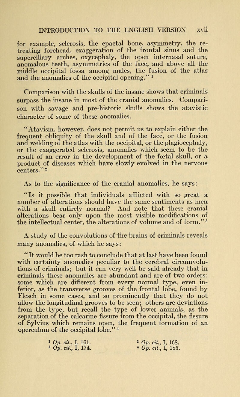 for example, sclerosis, the epactal bone, asymmetry, the re- treating forehead, exaggeration of the frontal sinus and the superciliary arches, oxycephaly, the open internasal suture, anomalous teeth, asymmetries of the face, and above all the middle occipital fossa among males, the fusion of the atlas and the anomalies of the occipital opening. ^ Comparison with the skulls of the insane shows that criminals surpass the insane in most of the cranial anomalies. Compari- son with savage and pre-historic skulls shows the atavistic character of some of these anomalies. Atavism, however, does not permit us to explain either the frequent obliquity of the skull and of the face, or the fusion and welding of the atlas with the occipital, or the plagiocephaly, or the exaggerated sclerosis, anomalies which seem to be the result of an error in the development of the foetal skull, or a product of diseases which have slowly evolved in the nervous centers. ^ As to the significance of the cranial anomalies, he says: Is it possible that individuals afflicted with so great a number of alterations should have the same sentiments as men with a skull entirely normal? And note that these cranial alterations bear only upon the most visible modifications of the intellectual center, the alterations of volume and of form. ^ A study of the convolutions of the brains of criminals reveals many anomalies, of which he says:  It would be too rash to conclude that at last have been found with certainty anomalies peculiar to the cerebral circumvolu- tions of criminals; but it can very well be said already that in criminals these anomalies are abundant and are of two orders: some which are different from every normal type, even in- ferior, as the transverse grooves of the frontal lobe, found by Flesch in some cases, and so prominently that they do not allow the longitudinal grooves to be seen; others are deviations from the type, but recall the type of lower animals, as the separation of the calcarine fissure from the occipital, the fissure of Sylvius which remains open, the frequent formation of an operculum of the occipital lobe. ^ 1 Op. cit, I, 161. ^ Op. cit, I, 168. 3 Op. cit., I, 174. 4 Op. cit., I, 185.