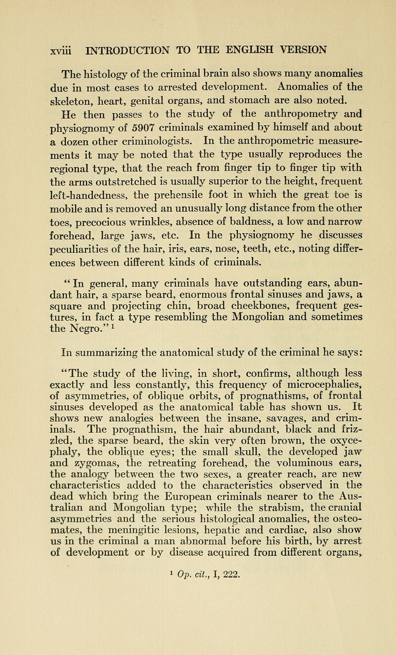 The histology of the criminal brain also shows many anomalies due in most eases to arrested development. Anomalies of the skeleton, heart, genital organs, and stomach are also noted. He then passes to the study of the anthropometry and physiognomy of 5907 criminals examined by himself and about a dozen other criminologists. In the anthropometric measure- ments it may be noted that the type usually reproduces the regional type, that the reach from finger tip to finger tip with the arms outstretched is usually superior to the height, frequent left-handedness, the prehensile foot in which the great toe is mobile and is removed an unusually long distance from the other toes, precocious wrinkles, absence of baldness, a low and narrow forehead, large jaws, etc. In the physiognomy he discusses peculiarities of the hair, iris, ears, nose, teeth, etc., noting differ- ences between different kinds of criminals.  In general, many criminals have outstanding ears, abun- dant hair, a sparse beard, enormous frontal sinuses and jaws, a square and projecting chin, broad cheekbones, frequent ges- tures, in fact a type resembling the Mongolian and sometimes the Negro. ^ In summarizing the anatomical study of the criminal he says: The study of the living, in short, confirms, although less exactly and less constantly, this frequency of microcephalies, of asymmetries, of oblique orbits, of prognathisms, of frontal sinuses developed as the anatomical table has shown us. It shows new analogies between the insane, savages, and crim- inals. The prognathism, the hair abundant, black and friz- zled, the sparse beard, the skin very often brown, the oxyce- phaly, the oblique eyes; the small skull, the developed jaw and zygomas, the retreating forehead, the voluminous ears, the analogy between the two sexes, a greater reach, are new characteristics added to the characteristics observed in the dead which bring the European criminals nearer to the Aus- tralian and Mongolian type; while the strabism, the cranial asymmetries and the serious histological anomalies, the osteo- mates, the meningitic lesions, hepatic and cardiac, also show us in the criminal a man abnormal before his birth, by arrest of development or by disease acquired from different organs,. 1 Op. cit., I, 222.