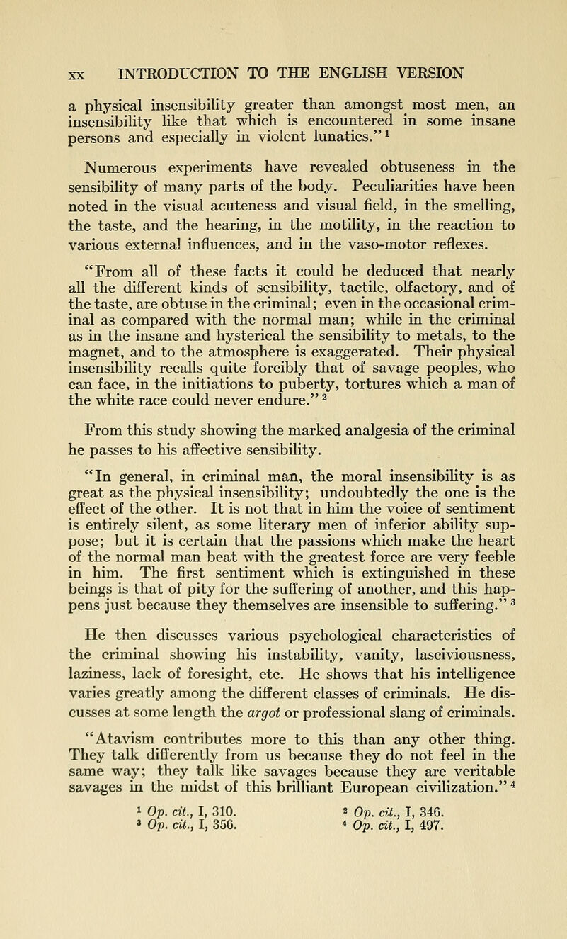 a physical insensibility greater than amongst most men, an insensibihty hke that which is encountered in some insane persons and especially in violent lunatics.^ Numerous experiments have revealed obtuseness in the sensibility of many parts of the body. Peculiarities have been noted in the visual acuteness and visual field, in the smelling, the taste, and the hearing, in the motility, in the reaction to various external influences, and in the vaso-motor reflexes. From all of these facts it could be deduced that nearly all the different kinds of sensibility, tactile, olfactory, and of the taste, are obtuse in the criminal; even in the occasional crim- inal as compared with the normal man; while in the criminal as in the insane and hysterical the sensibility to metals, to the magnet, and to the atmosphere is exaggerated. Their physical insensibility recalls quite forcibly that of savage peoples, who can face, in the initiations to puberty, tortures which a man of the white race could never endure. ^ From this study showing the marked analgesia of the criminal he passes to his affective sensibility. In general, in criminal man, the moral insensibility is as great as the physical insensibility; undoubtedly the one is the effect of the other. It is not that in him the voice of sentiment is entirely silent, as some literary men of inferior ability sup- pose; but it is certain that the passions which make the heart of the normal man beat with the greatest force are very feeble in him. The first sentiment which is extinguished in these beings is that of pity for the suffering of another, and this hap- pens just because they themselves are insensible to suffering. ^ He then discusses various psychological characteristics of the criminal showing his instability, vanity, lasciviousness, laziness, lack of foresight, etc. He shows that his intelligence varies greatly among the different classes of criminals. He dis- cusses at some length the argot or professional slang of criminals. Atavism contributes more to this than any other thing. They talk differently from us because they do not feel in the same way; they talk like savages because they are veritable savages in the midst of this briUiant European civilization. ^ 1 Op. cit., I, 310. 2 Op. cit., I, 346. 3 Op. cU., I, 356. 4 Op. cit., I, 497.