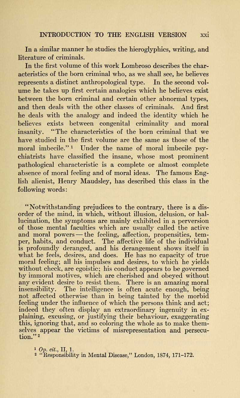In a similar manner he studies the hieroglyphics, writing, and literature of criminals. In the first volume of this work Lombroso describes the char- acteristics of the born criminal who, as we shall see, he believes represents a distinct anthropological type. In the second vol- ume he takes up first certain analogies which he believes exist between the born criminal and certain other abnormal types, and then deals with the other classes of criminals. And first he deals with the analogy and indeed the identity which he believes exists between congenital criminality and moral insanity. The characteristics of the born criminal that we have studied in the first volume are the same as those of the moral imbecile. ^ Under the name of moral imbecile psy- chiatrists have classified the insane, whose most prominent pathological characteristic is a complete or almost complete absence of moral feeling and of moral ideas. The famous Eng- lish alienist, Henry Maudsley, has described this class in the following words: Notwithstanding prejudices to the contrary, there is a dis- order of the mind, in which, without illusion, delusion, or hal- lucination, the symptoms are mainly exhibited in a perversion of those mental faculties which are usually called the active and moral powers — the feeling, affection, propensities, tem- per, habits, and conduct. The affective life of the individual is profoundly deranged, and his derangement shows itself in what he feels, desires, and does. He has no capacity of true moral feeling; all his impulses and desires, to which he yields without check, are egoistic; his conduct appears to be governed by immoral motives, which are cherished and obeyed without any evident desire to resist them. There is an amazing moral insensibility. The intelligence is often acute enough, being not affected otherwise than in being tainted by the morbid feeling under the influence of which the persons think and act; indeed they often display an extraordinary ingenuity in ex- plaining, excusing, or justifying their behaviour, exaggerating this, ignoring that, and so coloring the whole as to make them- selves appear the victims of misrepresentation and persecu- tion. 2 1 Op. dt., II, 1. 2 Responsibility La Mental Disease, London, 1874, 171-172.