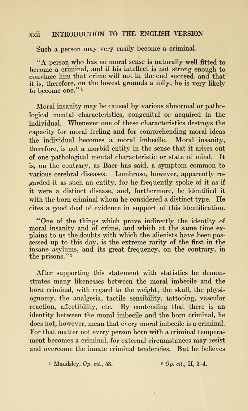 Such a person may very easily become a criminal. A person who has no moral sense is naturally well fitted to become a criminal, and if his intellect is not strong enough to convince him that crime will not in the end succeed, and that it is, therefore, on the lowest grounds a folly, he is very likely to become one. ^ Moral insanity may be caused by various abnormal or patho- logical mental characteristics, congenital or acquired in the individual. Whenever one of these characteristics destroys the capacity for moral feeling and for comprehending moral ideas the individual becomes a moral imbecile. Moral insanity, therefore, is not a morbid entity in the sense that it arises out of one pathological mental characteristic or state of mind. It is, on the contrary, as Baer has said, a symptom common to various cerebral diseases. Lombroso, however, apparently re- garded it as such an entity, for he frequently spoke of it as if it were a distinct disease, and, furthermore, he identified it with the born criminal whom he considered a distinct type. He cites a good deal of evidence in support of this identification. One of the things which prove indirectly the identity of moral insanity and of crime, and which at the same time ex- plains to us the doubts with which the alienists have been pos- sessed up to this day, is the extreme rarity of the first in the insane asylums, and its great frequency, on the contrary, in the prisons. ^ After supporting this statement with statistics he demon- strates many likenesses between the moral imbecile and the born criminal, with regard to the weight, the skull, the physi- ognomy, the analgesia, tactile sensibility, tattooing, vascular reaction, affectibility, etc. By contending that there is an identity between the moral imbecile and the born criminal, he does not, however, mean that every moral imbecile is a criminal. For that matter not every person born with a criminal tempera- ment becomes a criminal, for external circumstances may resist and overcome the innate criminal tendencies. But he believes 1 Maudsley, Op. ciL, 58. 2 Op. cit., II, Z-A.