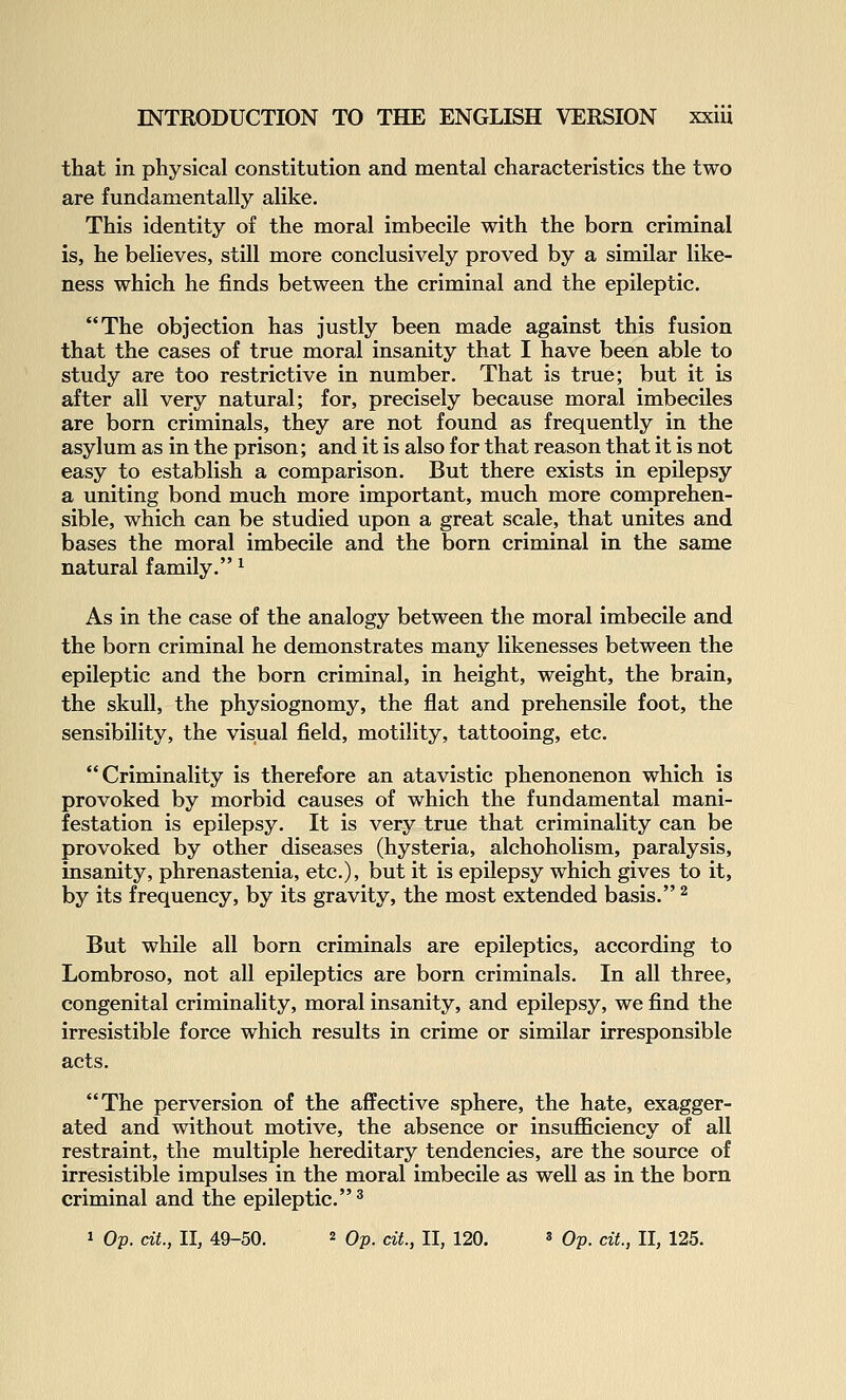 that in physical constitution and mental characteristics the two are fundamentally alike. This identity of the moral imbecile with the born criminal is, he believes, still more conclusively proved by a similar like- ness which he finds between the criminal and the epileptic. The objection has justly been made against this fusion that the cases of true moral insanity that I have been able to study are too restrictive in number. That is true; but it is after all very natural; for, precisely because moral imbeciles are born criminals, they are not found as frequently in the asylum as in the prison; and it is also for that reason that it is not easy to establish a comparison. But there exists in epilepsy a uniting bond much more important, much more comprehen- sible, which can be studied upon a great scale, that unites and bases the moral imbecile and the born criminal in the same natural family. ^ As in the case of the analogy between the moral imbecile and the born criminal he demonstrates many likenesses between the epileptic and the born criminal, in height, weight, the brain, the skull, the physiognomy, the flat and prehensile foot, the sensibility, the visual field, motility, tattooing, etc. Criminality is therefore an atavistic phenonenon which is provoked by morbid causes of which the fundamental mani- festation is epilepsy. It is very true that criminality can be provoked by other diseases (hysteria, alchoholism, paralysis, insanity, phrenastenia, etc.), but it is epilepsy which gives to it, by its frequency, by its gravity, the most extended basis. ^ But while all born criminals are epileptics, according to Lombroso, not all epileptics are born criminals. In all three, congenital criminality, moral insanity, and epilepsy, we find the irresistible force which results in crime or similar irresponsible acts. The perversion of the affective sphere, the hate, exagger- ated and without motive, the absence or insufficiency of all restraint, the multiple hereditary tendencies, are the source of irresistible impulses in the moral imbecile as well as in the born criminal and the epileptic.^