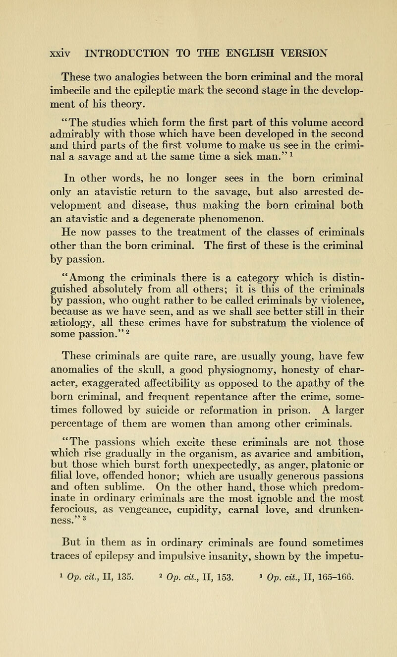 These two analogies between the born criminal and the moral imbecile and the epileptic mark the second stage in the develop- ment of his theory. The studies which form the first part of this volume accord admirably with those which have been developed in the second and third parts of the first volume to make us see in the crimi- nal a savage and at the same time a sick man. ^ In other words, he no longer sees in the born criminal only an atavistic return to the savage, but also arrested de- velopment and disease, thus making the born criminal both an atavistic and a degenerate phenomenon. He now passes to the treatment of the classes of criminals other than the born criminal. The first of these is the criminal by passion. Among the criminals there is a category which is distin- guished absolutely from all others; it is this of the criminals by passion, who ought rather to be called criminals by violence, because as we have seen, and as we shall see better still in their aetiology, all these crimes have for substratum the violence of some passion. 2 . These criminals are quite rare, are usually young, have few anomalies of the skull, a good physiognomy, honesty of char- acter, exaggerated affectibility as opposed to the apathy of the born criminal, and frequent repentance after the crime, some- times followed by suicide or reformation in prison. A larger percentage of them are women than among other criminals. The passions which excite these criminals are not those which rise gradually in the organism, as avarice and ambition, but those which burst forth unexpectedly, as anger, platonic or filial love, offended honor; which are usually generous passions and often sublime. On the other hand, those which predom- inate in ordinary criminals are the most ignoble and the most ferocious, as vengeance, cupidity, carnal love, and drunken- ness. ^ But in them as in ordinary criminals are found sometimes traces of epilepsy and impulsive insanity, shown by the impetu-