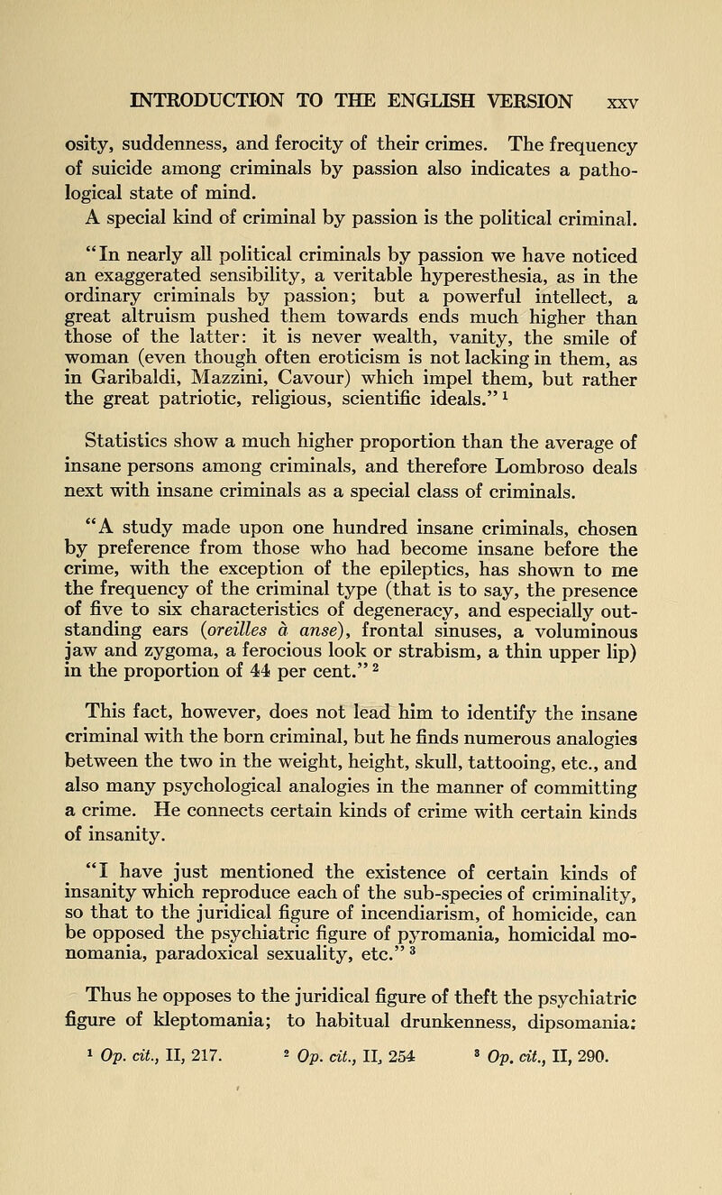 osity, suddenness, and ferocity of their crimes. The frequency of suicide among criminals by passion also indicates a patho- logical state of mind. A special kind of criminal by passion is the political criminal. In nearly all political criminals by passion we have noticed an exaggerated sensibility, a veritable hyperesthesia, as in the ordinary criminals by passion; but a powerful intellect, a great altruism pushed them towards ends much higher than those of the latter: it is never wealth, vanity, the smile of woman (even though often eroticism is not lacking in them, as in Garibaldi, Mazzini, Cavour) which impel them, but rather the great patriotic, religious, scientific ideals. ^ Statistics show a much higher proportion than the average of insane persons among criminals, and therefore Lombroso deals next with insane criminals as a special class of criminals. A study made upon one hundred insane criminals, chosen by preference from those who had become insane before the crime, with the exception of the epileptics, has shown to me the frequency of the criminal type (that is to say, the presence of five to six characteristics of degeneracy, and especially out- standing ears (oreilles a anse), frontal sinuses, a voluminous jaw and zygoma, a ferocious look or strabism, a thin upper lip) in the proportion of 44 per cent. ^ This fact, however, does not lead him to identify the insane criminal with the born criminal, but he finds numerous analogies between the two in the weight, height, skull, tattooing, etc., and also many psychological analogies in the manner of committing a crime. He connects certain kinds of crime with certain kinds of insanity. I have just mentioned the existence of certain kinds of insanity which reproduce each of the sub-species of criminality, so that to the juridical figure of incendiarism, of homicide, can be opposed the psychiatric figure of pyromania, homicidal mo- nomania, paradoxical sexuality, etc. * Thus he opposes to the juridical figure of theft the psychiatric figure of kleptomania; to habitual drunkenness, dipsomania: