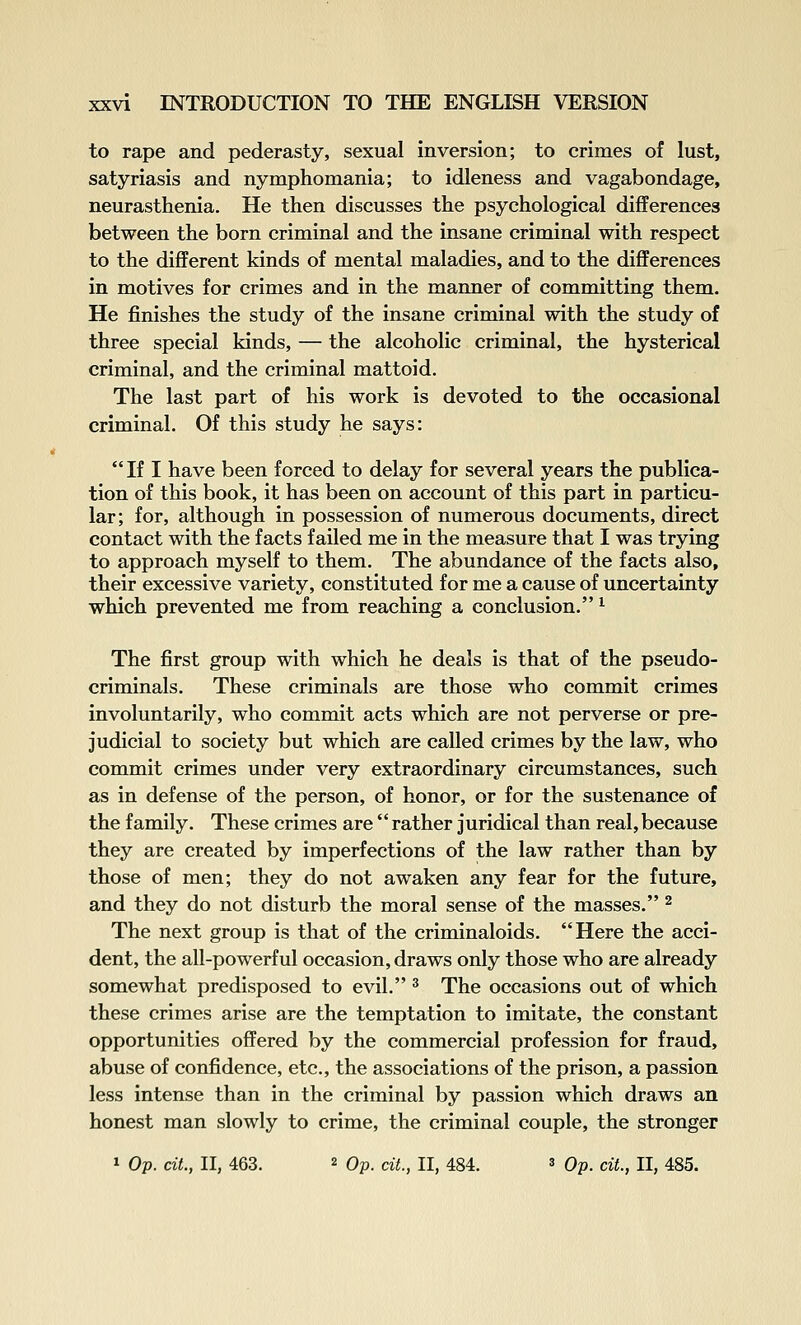 to rape and pederasty, sexual inversion; to crimes of lust, satyriasis and nymphomania; to idleness and vagabondage, neurasthenia. He then discusses the psychological differences between the born criminal and the insane criminal with respect to the different kinds of mental maladies, and to the differences in motives for crimes and in the manner of committing them. He finishes the study of the insane criminal with the study of three special kinds, — the alcoholic criminal, the hysterical criminal, and the criminal mattoid. The last part of his work is devoted to the occasional criminal. Of this study he says: If I have been forced to delay for several years the publica- tion of this book, it has been on account of this part in particu- lar; for, although in possession of numerous documents, direct contact with the facts failed me in the measure that I was trying to approach myself to them. The abundance of the facts also, their excessive variety, constituted for me a cause of uncertainty which prevented me from reaching a conclusion. ^ The first group with which he deals is that of the pseudo- criminals. These criminals are those who commit crimes involuntarily, who commit acts which are not perverse or pre- judicial to society but which are called crimes by the law, who commit crimes under very extraordinary circumstances, such as in defense of the person, of honor, or for the sustenance of the family. These crimes are  rather juridical than real, because they are created by imperfections of the law rather than by those of men; they do not awaken any fear for the future, and they do not disturb the moral sense of the masses. ^ The next group is that of the criminaloids. Here the acci- dent, the all-powerful occasion, draws only those who are already somewhat predisposed to evil. ^ The occasions out of which these crimes arise are the temptation to imitate, the constant opportunities offered by the commercial profession for fraud, abuse of confidence, etc., the associations of the prison, a passion less intense than in the criminal by passion which draws an honest man slowly to crime, the criminal couple, the stronger