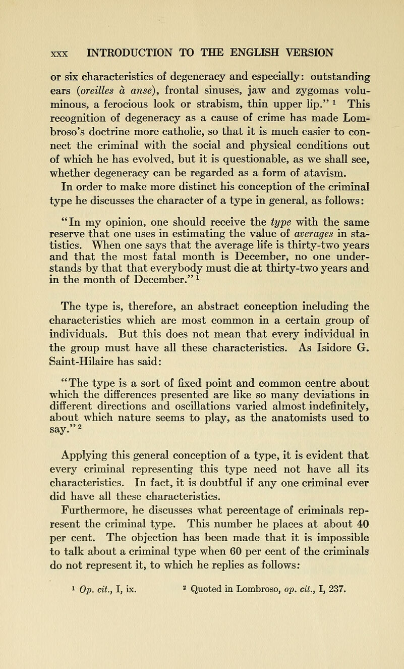 or six characteristics of degeneracy and especially: outstanding ears (oreilles a anse), frontal sinuses, jaw and zygomas volu- minous, a ferocious look or strabism, thin upper lip. ^ This recognition of degeneracy as a cause of crime has made Lom- broso's doctrine more catholic, so that it is much easier to con- nect the criminal with the social and physical conditions out of which he has evolved, but it is questionable, as we shall see, whether degeneracy can be regarded as a form of atavism. In order to make more distinct his conception of the criminal type he discusses the character of a type in general, as follows: In my opinion, one should receive the type with the same reserve that one uses in estimating the value of averages in sta- tistics. When one says that the average life is thirty-two years and that the most fatal month is December, no one under- stands by that that everybody must die at thirty-two years and in the month of December. ^ The type is, therefore, an abstract conception including the characteristics which are most common in a certain group of individuals. But this does not mean that every individual in the group must have all these characteristics. As Isidore G. Saint-Hilaire has said: The type is a sort of fixed point and common centre about which the diflPerences presented are like so many deviations in different directions and oscillations varied almost indefinitely, about which nature seems to play, as the anatomists used to say. 2 Applying this general conception of a type, it is evident that every criminal representing this type need not have all its characteristics. In fact, it is doubtful if any one criminal ever did have all these characteristics. Furthermore, he discusses what percentage of criminals rep- resent the criminal type. This number he places at about 40 per cent. The objection has been made that it is impossible to talk about a criminal type when 60 per cent of the criminals do not represent it, to which he replies as follows: 1 Op. cit., I, ix. '■' Quoted in Lombroso, op. cit., I, 237.