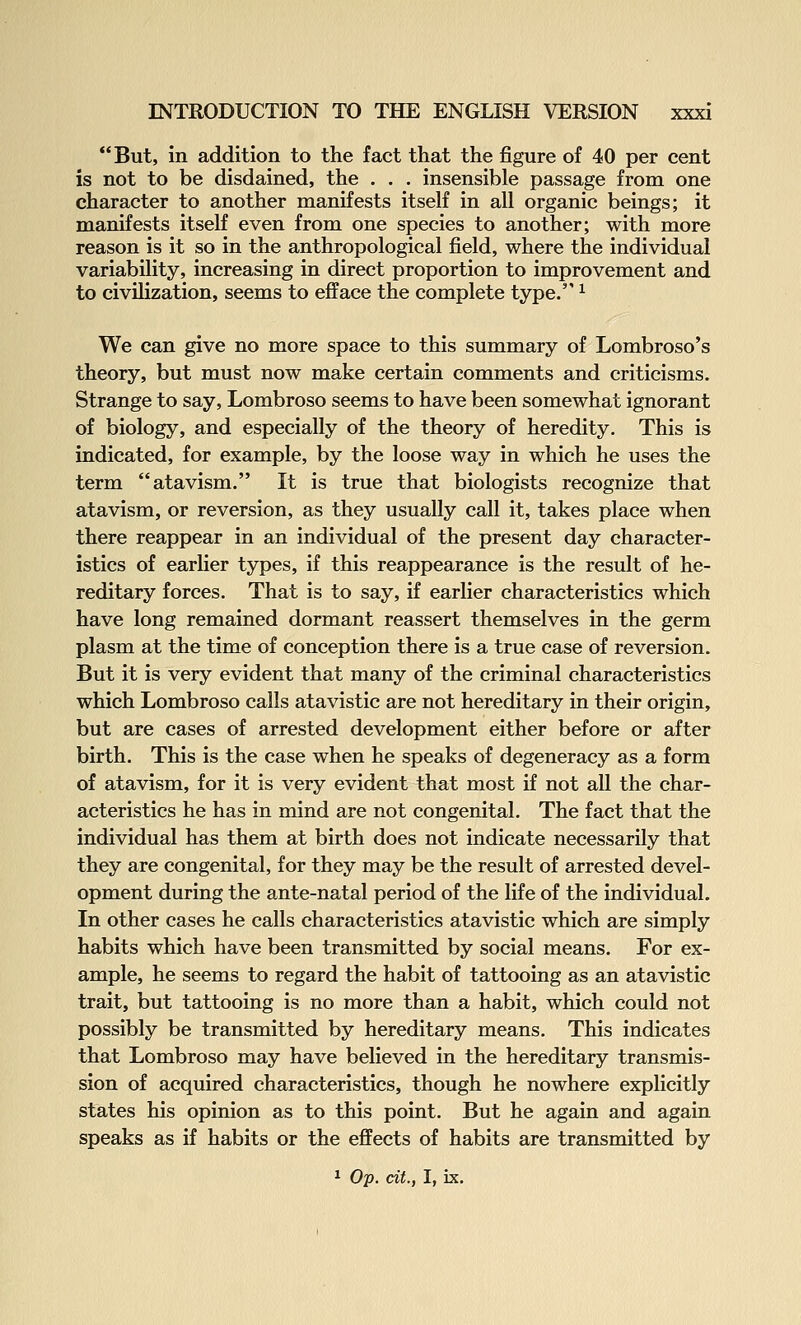 But, in addition to the fact that the figure of 40 per cent is not to be disdained, the . . . insensible passage from one character to another manifests itself in all organic beings; it manifests itself even from one species to another; with more reason is it so in the anthropological field, where the individual variability, increasing in direct proportion to improvement and to civilization, seems to efface the complete type. ^ We can give no more space to this summary of Lombroso's theory, but must now make certain comments and criticisms. Strange to say, Lombroso seems to have been somewhat ignorant of biology, and especially of the theory of heredity. This is indicated, for example, by the loose way in which he uses the term atavism. It is true that biologists recognize that atavism, or reversion, as they usually call it, takes place when there reappear in an individual of the present day character- istics of earlier types, if this reappearance is the result of he- reditary forces. That is to say, if earlier characteristics which have long remained dormant reassert themselves in the germ plasm at the time of conception there is a true case of reversion. But it is very evident that many of the criminal characteristics which Lombroso calls atavistic are not hereditary in their origin, but are cases of arrested development either before or after birth. This is the case when he speaks of degeneracy as a form of atavism, for it is very evident that most if not all the char- acteristics he has in mind are not congenital. The fact that the individual has them at birth does not indicate necessarily that they are congenital, for they may be the result of arrested devel- opment during the ante-natal period of the life of the individual. In other cases he calls characteristics atavistic which are simply habits which have been transmitted by social means. For ex- ample, he seems to regard the habit of tattooing as an atavistic trait, but tattooing is no more than a habit, which could not possibly be transmitted by hereditary means. This indicates that Lombroso may have believed in the hereditary transmis- sion of acquired characteristics, though he nowhere explicitly states his opinion as to this point. But he again and again speaks as if habits or the effects of habits are transmitted by